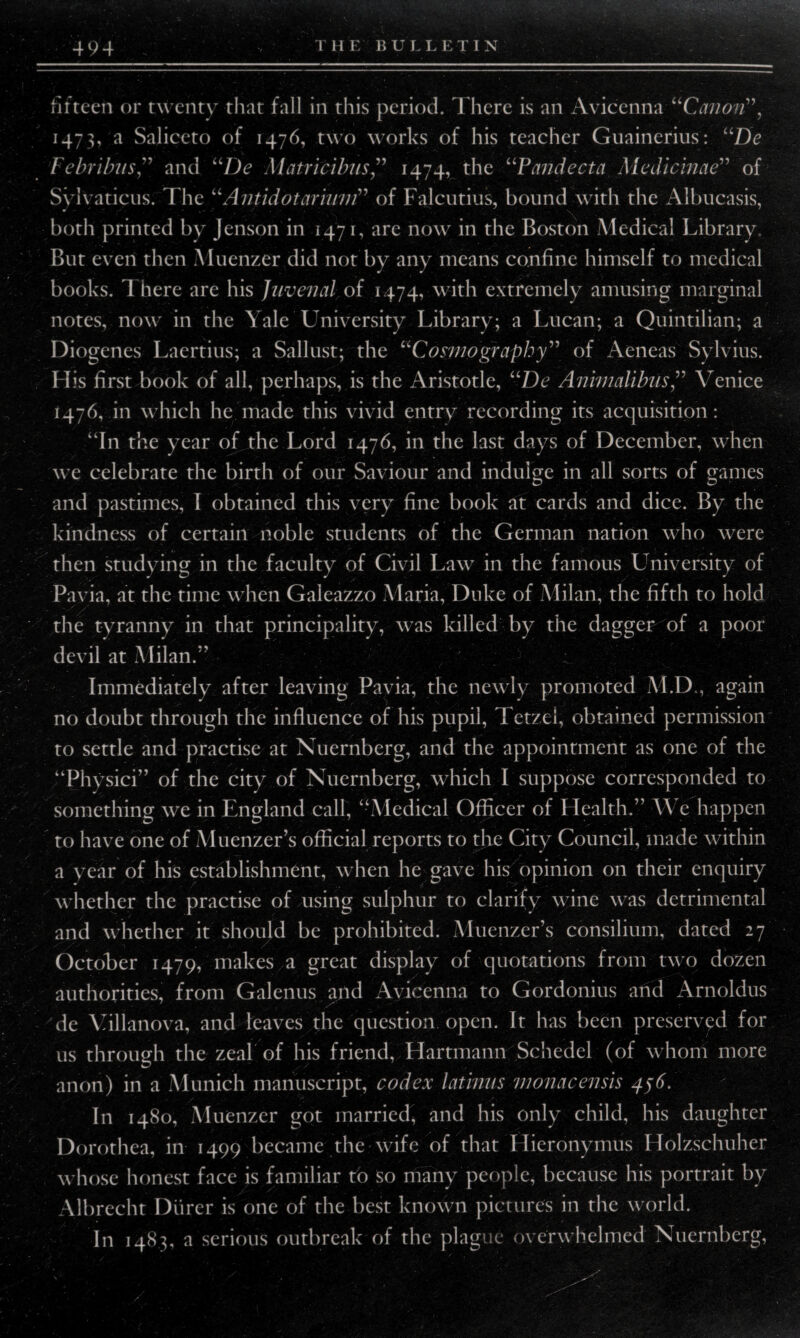 494 THE BULLETIN fifteen or twenty that fall in this period. There is an Avicenna “Canon”, 1473, a Saliceto of 1476, two works of his teacher Guainerius: “De Febribnsand “De Matricibus” 1474, the “Pandecta Medicinae” of Svivaticus. The “ Antidot avium” of Falcutius, bound with the Albucasis, both printed by Jenson in 1471, are now in the Boston Medical Library. But even then Muenzer did not by any means confine himself to medical books. 1 here are his Juvenal of 1474, with extremely amusing marginal notes, now in the Yale University Library; a Lucan; a Quintilian; a Diogenes Laertius; a Sallust; the “Cosmography” of Aeneas Sylvius. His first book of all, perhaps, is the Aristotle, uDe AmmalibusVenice 1476,011 which he made this vivid entry recording its acquisition: “In the year of the Lord 1476, in the last days of December, when we celebrate the birth of our Saviour and indulge in all sorts of games and pastimes, I obtained this very fine book at cards and dice. By the kindness of certain noble students of the German nation who were then studying in the faculty of Civil Law in the famous University of Pavia, at the time when Galeazzo Maria, Duke of Milan, the fifth to hold the tyranny in that principality, was killed by the dagger of a poor devil at Milan.*' Immediately after leaving Pavia, the newly promoted M.D., again no doubt through the influence of his pupil, Tetzel, obtained permission to settle and practise at Nuernberg, and the appointment as one of the “Physici” of the city of Nuernberg, which I suppose corresponded to something we in England call, “Medical Officer of Health.” \\ e happen to have one of Muenzer’s official reports to the City Council, made within a year of his establishment, when he gave his opinion on their enquiry whether the practise of using sulphur to clarify wine was detrimental and whether it should be prohibited. Muenzer’s consilium, dated 27 October 1479, makes a great display of quotations from two dozen authorities, from Galenus and Avicenna to Gordonius and Arnoldus de Villanova, and leaves the question open. It has been preserved for us through the zeal of his friend, Hartmann Schedel (of whom more anon) in a Munich manuscript, codex latvnus monacensis 456. In 1480, Muenzer got married, and his only child, his daughter Dorothea, in 1499 became the wife of that Hieronymus Holzschuher whose honest face is familiar to so many people, because his portrait by Albrecht Durer is one of the best known pictures in the world. In 1483, a serious outbreak of the plague overwhelmed Nuernberg,