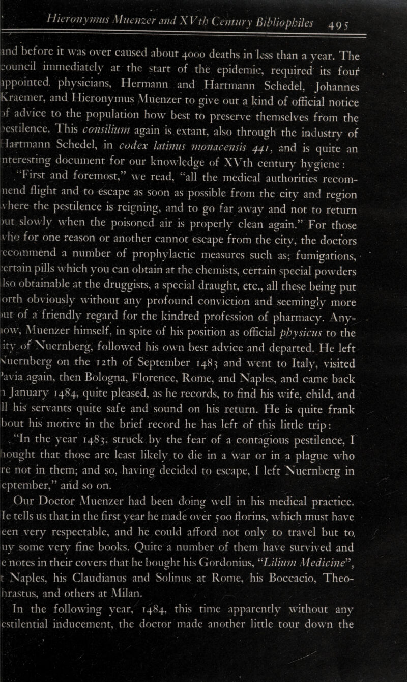 ‘_Hieronymus Muenzer mid XVth Century Bibliophiles 495 1 ... . ■ ^——i |and before it was o\ cr caused about 4000 deaths in loss than a year. The wOiinc 1I immediately at the start of the epidemic, required its fouf ippointed. physicians, I Iermann and Hartmann Schedel, Johannes Kraemer, and Hieronymus Muenzer to give out a kind of official notice >f ad\ ice to the population how best to preserve themselves from the pestilence. This consilium again is extant, also through the industry of Liftmann Schedel, in codex Icitinus moncicensis 44^, and is quite an nteiesting document for our knowledge of th century hygiene: first and foremost,” we read, “all the medical authorities recom¬ mend flight and to escape as soon as possible from the city and region \ here the pestilence is reigning, and to go far awxiy and not to return >ut; slowly when the poisoned air is properly clean again.” For those vho for one reason or another cannot escape from the city, the doctors ecommend a number of prophylactic measures such as; fumigations, ertain pills which you can obtain at the chemists, certain special powffiers Iso obtainable at the druggists, a special draught, etc., all these being put orrh obviously without any profound conviction and seemingly, more »ut of a friendly regard for the kindred profession of pharmacy. Any- low', Muenzer himself, in spite of his position as official physicus to the :ty of Nuernberg, followed his own best advice and departed. He left suernberg on the 12th of September 1483 and went to Italy, visited ’avia again, then Bologna, Florence, Rome, and Naples, and came back I January 1484, quite pleased, as he records, to find his wife, child, and II his servants quite safe and sound on his return. He is quite frank bout his motive in the brief record he has left of this little trip: “In the year 1483, struck by the fear of a contagious pestilence, I nought that those are least likely to die in a war or in a plague who re not in them; and so, having decided to escape, I left Nuernberg in eptember,” and so on. Our Doctor Muenzer had been doing well in his medical practice. Ie tells us that in the first year he made over 500 florins, which must have cen very respectable, and he could afford not only to travel but to, uy some very fine books. Quite a number of them have survived and e notes in their covers that he bought his Gordonius, uLilium Medicine”, t Naples, his Claudianus and Solinus at Rome, his Boccacio, Theo- nrastus, and others at Milan. L In the following year, 1484, this time apparently without any cstilential inducement, the doctor made another little tour dowTn the