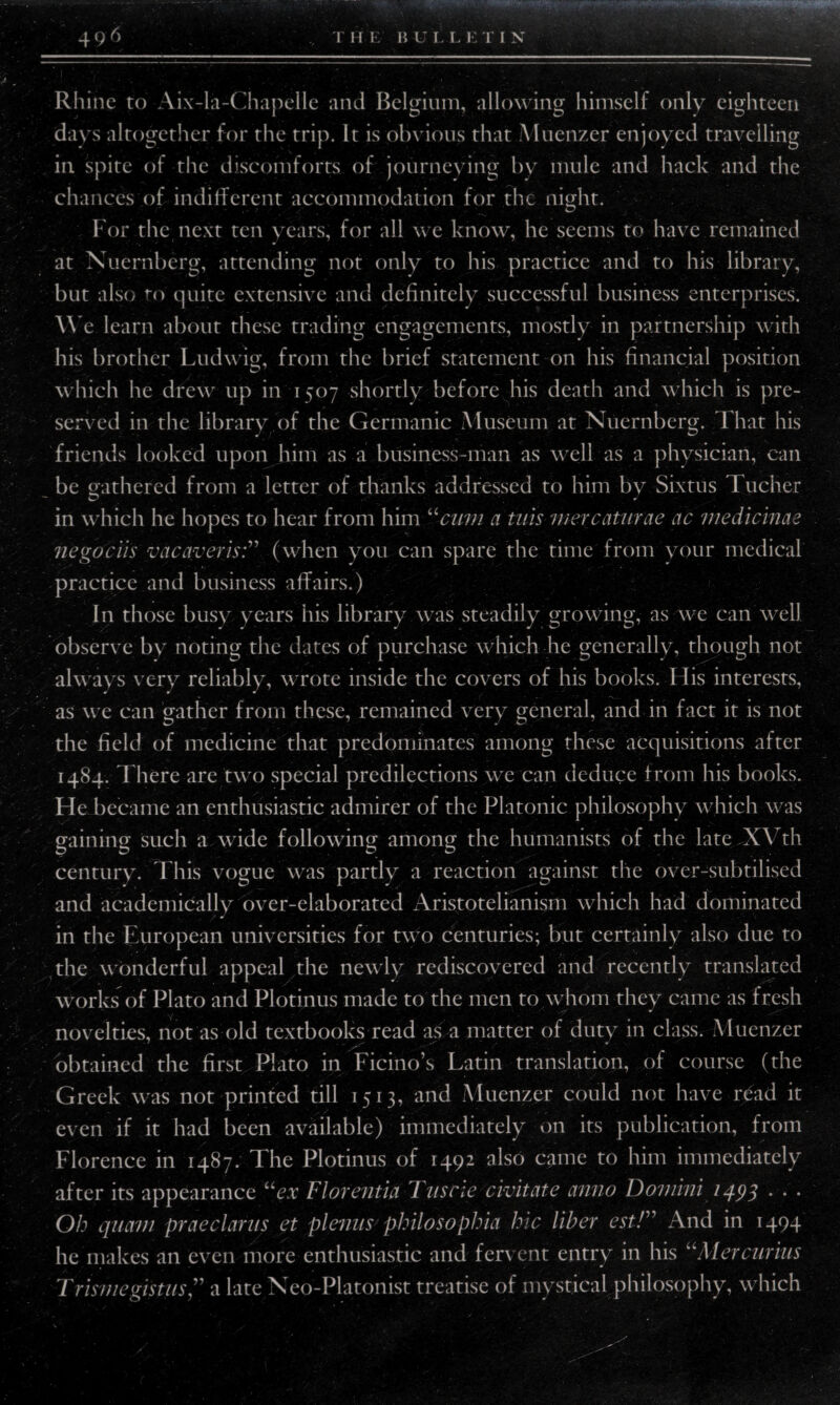496 v T II E B U I. L E TIN -- ■ -■ ■ ■■ —---- - - -- - •  Rhine to Aix-la-Chapelle and Belgium, allowing himself only eighteen days altogether for the trip. It is obvious that Muenzer enjoyed travelling in spite of the discomforts of journeying by mule and hack and the chances of indifferent accommodation for the night. For the next ten years, for all we know, he seems to have remained at Nuernberg, attending not only to his practice and to his library, but also to quite extensive and definitely successful business enterprises. We learn about these trading engagements, mostly in partnership with his brother Ludwig, from the brief statement on his financial position which he drew up in 1507 shortly before his death and which is pre¬ served in the library of the Germanic Museum at Nuernberg. That his friends looked upon him as a business-man as well as a physician, can be gathered from a letter of thanks addressed to him by Sixtus I ucher in which he hopes to hear from him “cum a tuts mercaturae ac medicinae negociis vac aver is:” (when you can spare the time from your medical practice and business affairs.) In those busy years his library was steadily growing, as we can well observe by noting the dates of purchase which he generally, though not always very reliably, wrote inside the covers of his books. His interests, as we can gather from these, remained very general, and in fact it is not the field of medicine that predominates among these acquisitions after 1484. There are two special predilections we can deduce from his books. He became an enthusiastic admirer of the Platonic philosophy which was gaining such a wide following among the humanists of the lateJCVth century. This vogue was partly a reaction against the over-subtilised and academically over-elaborated Aristotelian ism which had dominated in the European universities for two centuries; but certainly also due to the wonderful appeal the newly rediscovered and recently translated works of Plato and Plotinus made to the men to whom they came as fresh v. • . 'T-. novelties, not as old textbooks read as a matter of duty in class. Muenzer obtained the first Plato in Ficino’s Latin translation, of course (the Greek was not printed till 1513, and Muenzer could not have n5ad it even if it had been available) immediately on its publication, from Florence in 1487. The Plotinus of 1492 also came to him immediately after its appearance “ex Florentia Tusrie civitate anno Domini 1493 . . . Oh quav 1 praedarns et plenus philosophia hie liber est!” And in 1494 he makes an even more enthusiastic and fervent entry in his uAlercurius Trisniegistus ” a late Neo-Platonist treatise of mystical philosophy, which