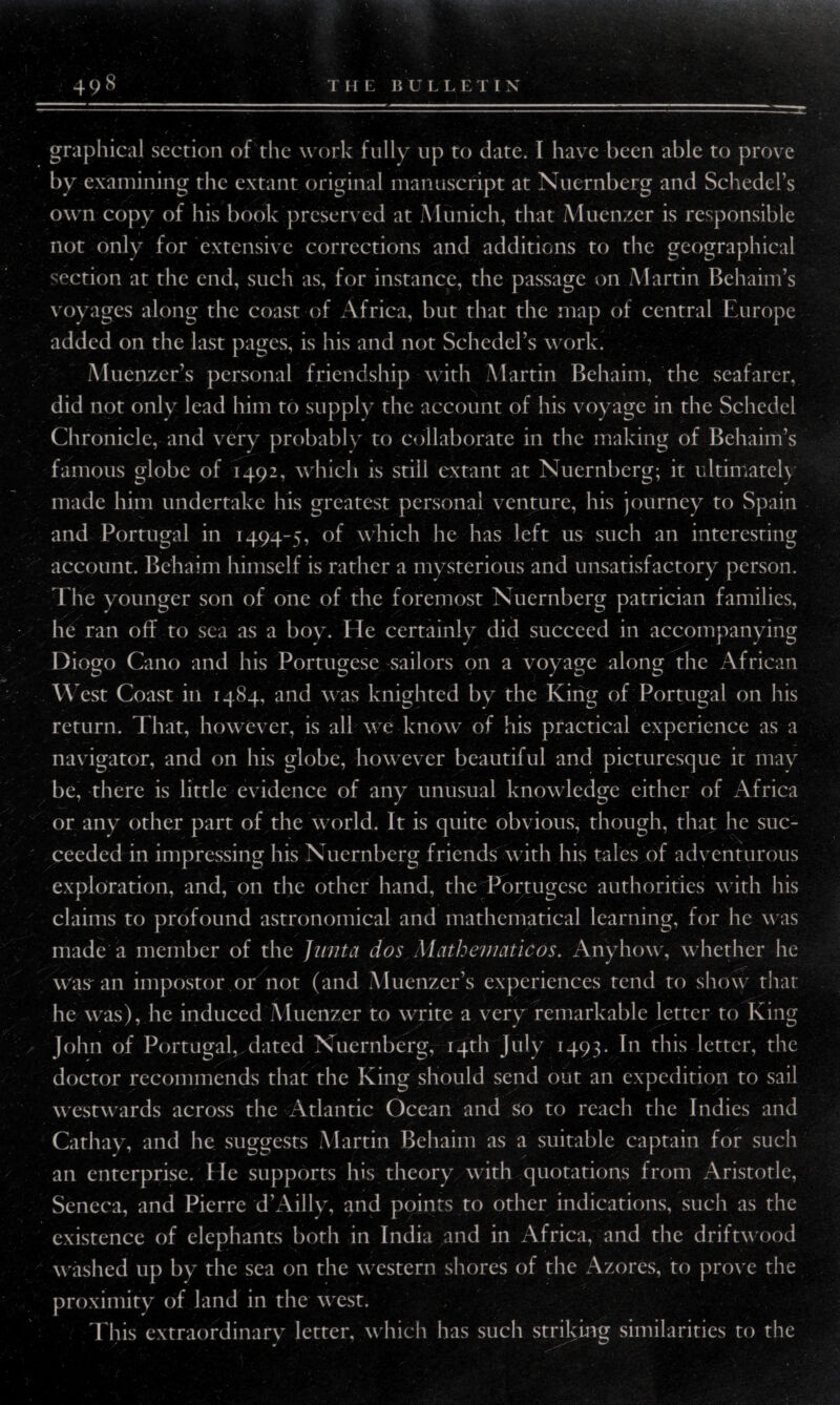 by examining the extant original manuscript at Nuernberg and Schedel’s own copy of his book preserved at Munich, that Muenzer is responsible not only for extensive corrections and additions to the geographical section at the end, such as, for instance, the passage on Martin Behaim’s voyages along the coast of Africa, but that the map of central Europe added on the last pages, is his and not Schedel’s work. Muenzer’s personal friendship with Martin Behaim, the seafarer, did not only lead him to supply the account of his voyage in the Schedel Chronicle, and very probably to collaborate in the making of Behaim’s famous globe of 1492, which is still extant at Nuernberg; it ultimately made him undertake his greatest personal venture, his journey to Spain and Portugal in 1494-5, of which he has left us such an interesting account. Behaim himself is rather a mysterious and unsatisfactory person. The younger son of one of the foremost Nuernberg patrician families, he ran off to sea as a boy. He certainly did succeed in accompanying Diogo Cano and his Portugese sailors on a voyage along the African West Coast in 1484, and was knighted by the King of Portugal on his return. That, however, is all we know of his practical experience as a navigator, and on his globe, however beautiful and picturesque it may be, there is little evidence of any unusual knowledge either of Africa or any other part of the world. It is quite obvious, though, that he suc¬ ceeded in impressing his Nuernberg friends with his tales of adventurous exploration, and, on the other hand, the Portugese authorities with his claims to profound astronomical and mathematical learning, for he was made a member of the Junta dos Mathematic os. Anyhow, whether he way an impostor or not (and Muenzer’s experiences tend to show that he was), he induced Muenzer to write a very remarkable letter to King John of Portugal, dated Nuernberg, 14th July 1493. In this letter, the doctor recommends that the King should send out an expedition to sail westwards across the Atlantic Ocean and so to reach the Indies and Cathay, and he suggests Martin Behaim as a suitable captain for such an enterprise. He supports his theory with quotations from Aristotle, Seneca, and Pierre d’Ailly, and points to other indications, such as the existence of elephants both in India and in Africa, and the driftwood washed up by the sea on the western shores of the Azores, to prove the proximity of land in the west. This extraordinary letter, which has such striking similarities to the