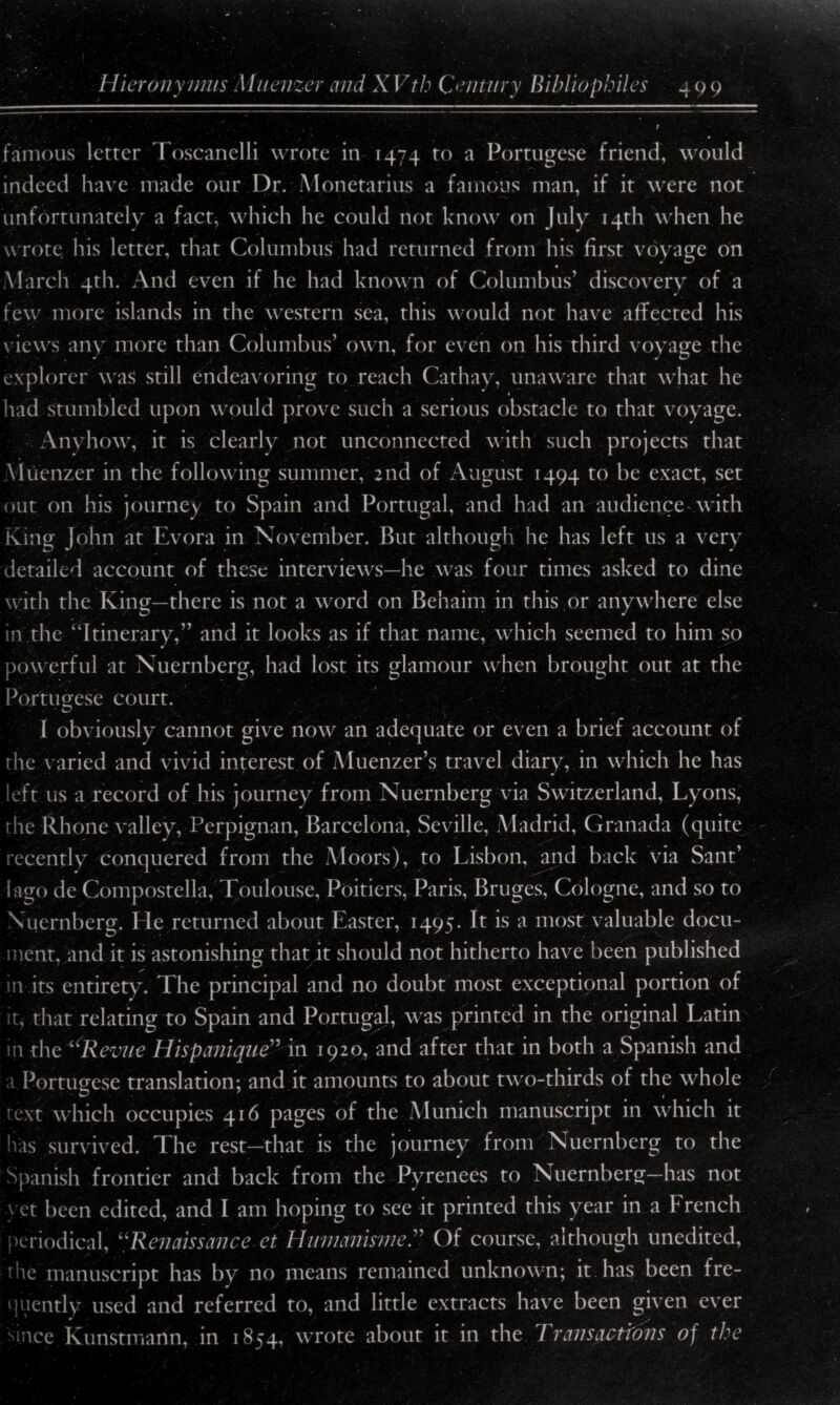 / famous letter Toscanelli wrote in 1474 to a Portugese friend, would indeed have made our Dr. Monetarius a famous man, if it were not unfortunately a fact, which he could not know on July 14th when he wrote his letter, that Columbus had returned from his first voyage on « March 4th. And even if he had known of Columbus’ discovery of a few more islands in the western sea, this would not have affected his views any more than Columbus’ own, for even on his third voyage the explorer was still endeavoring to reach Cathay, unaware that what he had stumbled upon would prove such a serious obstacle to that voyage. Anyhow, it is clearly not unconnected with such projects that Yluenzer in the following summer, 2nd of August 1494 to be exact, set out on his journey to Spain and Portugal, and had an audience with King John at Evora in November. But although he has left us a very detailed account of these interviews—he was four times asked to dine with the King—there is not a word on Behaim in this or anywhere else in the “Itinerary,” and it looks as if that name, which seemed to him so powerful at Nuernberg, had lost its glamour when brought out at the Portugese court. I obviously cannot give now an adequate or even a brief account of the varied and vivid interest of Muenzer’s travel diary, in which he has left us a record of his journey from Nuernberg via Switzerland, Lyons, the Rhone valley, Perpignan, Barcelona, Seville, Madrid, Granada (quite recently conquered from the Moors), to Lisbon, and back via Sant’ I ago de Compostella, Toulouse, Poitiers, Paris, Bruges, Cologne, and so to Nuernberg. He returned about Easter, 1495. It is a most valuable docu¬ ment, and it is astonishing that it should not hitherto have been published in its entirety. The principal and no doubt most exceptional portion of it, that relating to Spain and Portugal, was printed in the original Latin in the “Revue Hispanique” in 1920, and after that in both a Spanish and a Portugese translation; and it amounts to about two-thirds of the whole text which occupies 416 pages of the Munich manuscript in which it has survived. The rest—that is the journey from Nuernberg to the Spanish frontier and back from the Pyrenees to Nuernberg—has not vet been edited, and I am hoping to see it printed this year in a P rench periodical, “Renaissance ct Humanisme.” Of course, although unedited, die manuscript has by no means remained unknown; it has been fre¬ quently used and referred to, and little extracts have been given ever since Kunstmartn, in 1854, wrote about it in the Transactfons of the