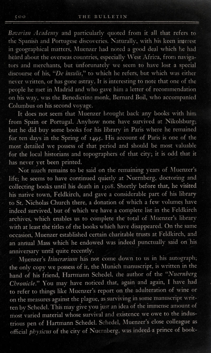 Bavarian Academy and particularly quoted from it all that refers to the Spanish and Portugese discoveries. Naturally, with his keen interest in geographical matters, Muenzer had noted a good deal which he had heard about the overseas countries, especially West Africa, from naviga¬ tors and merchants, but unforunately we seem to have lost a special discourse of his, uDe insults” to which he refers, but which was either never written, or has gone astray. It is interesting to note that one of the people he met in Madrid and who gave him a letter of recommendation on his way, was the Benedictine monk, Bernard Boil, who accompanied Columbus on his second voyage. It does not seem that Muenzer brought back any books with him from Spain or Portugal. Anyhow none have survived at Nikolsburg; but he did buy some books for his library in Paris where he remained for ten days in the Spring of 1495. His account of Paris is one of the most detailed we possess of that period and should be most valuable for the local historians and topographers of that city; it is odd that it has never yet been printed. Not much remains to be said on the remaining years of Muenzer’s life; he seems to have continued quietly at Nuernberg, doctoring and collecting books until his death in 1508. Shortly before that, he visited his native town, Feldkirch, and gave a considerable part of his library to St. Nicholas Church there, a donation of which a few volumes have indeed survived, but of which we have a complete list in the Feldkirch archives, which enables us to complete the total of Muenzer’s library with at least the titles of the books which have disappeared. On the same occasion, Muenzer established certain charitable trusts at Feldkirch, and an annual Mass which he endowed was indeed punctually said on his anniversary until quite recently. y. Aluenzer’s Itinerarium has not come down to us in his autograph; the only copy we possess of it, the Munich manuscript, is written in the hand of his friend, Hartmann Schedel, the author of the “Nuernberg Chronicle.” You may have noticed .that, again and again, I have had to refer to things like Muenzer’s report on the adulteration of wine or on the measures against the plague, as surviving in some manuscript writ¬ ten by Schedel. This may give you just an idea of the immense amount of most varied material whose survival and existence we owe to the indus¬ trious pen of Hartmann Schedel. Schedel, Muenzer’s close colleague as official physicus of the city of Nuernberg, was indeed-a prince of book-