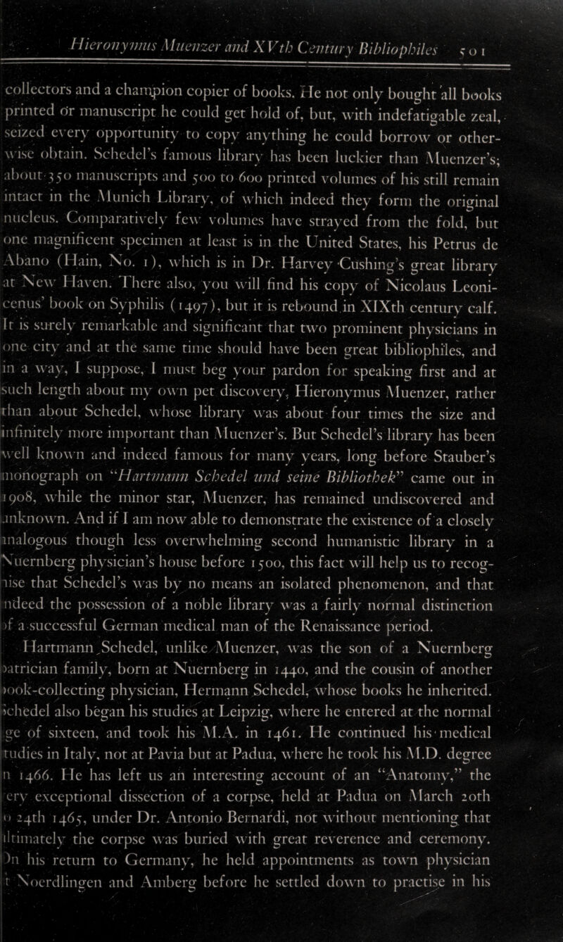 collectors and a champion copier of books. He not only bought all books printed or manuscript he could get hold of, but, with indefatigable zeal, seized e\ er\ opportunity to copy anything he could borrow or other¬ wise obtain. Schedel s famous library has been luckier than Muenzer’s; about 350 manuscripts and 500 to 600 printed volumes of his still remain intact in the A1 unich Library, of which indeed they form the original nucleus. Comparatively few volumes have strayed from the fold, but one magnificent specimen at least is in the United States, his Petrus de Abano (Hain, No. 1), which is in Dr. Harvey‘Cushing’s great library at New Haven. 1 here also, you w ill find his copy of Nicolaus Leoni- 1 onus book on Syphilis (1497), but it is rebound.in XIXth century calf. It is surely remarkable and significant that two prominent physicians in one city and at the same time should have been great bibliophiles, and in a way, I suppose, I must beg your pardon for speaking first and at such length about my own pet discovery, Hieronymus Muenzer, rather than about Schedel, whose library was about four times the size and infinitely more important than Muenzer’s. But Schedel’s library has been w ell known and indeed famous for many years, long before Stauber’s monograph on “Hartmann Schedel mid seine Bibliothek” came out in 1908, while the minor star, Muenzer, has remained undiscovered and unknown. And if I am now able to demonstrate the existence of a closely ' * ■ * analogous though less overwhelming second humanistic library in a Nuernberg physician’s house before 1500, this fact wall help us to recog¬ nise that Schedel’s was by no means an isolated phenomenon, and that ndeed the possession of a noble library was a fairly normal distinction pf a successful German medical man of the Renaissance period. Hartmann ^Schedel, unlike Muenzer, was the son of a Nuernberg xitrician family, born at Nuernberg in 1440, and the cousin of another )ook-collecting physician, Hermann Schedelf whose books he inherited. jJchedei also began his studies at Leipzig, wrhere he entered at the normal ge of sixteen, and took his M.A. in 1461. He continued his medical Studies in Italy, not at Pavia but at Padua, w here he took his M.D. degree n 1466. He has left us an interesting account of an “Anatomy,” the cry exceptional dissection of a corpse, held at Padua on March 20th o 24th 1465, under Dr. Antonio Bernard!, not without mentioning that ultimately the corpse was buried with great reverence and ceremony. )n lus return to Germany, he held appointments as towrn physician t Noerdlingen and Aniberg before he settled down to practise in his