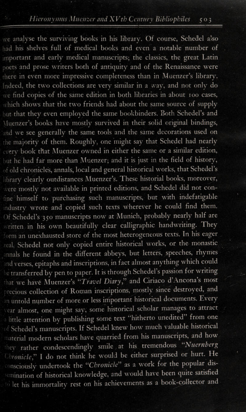 we analyse the surviving books in his library. Of course, Schedel also iad his shelves full of medical books and even a notable number of important and early medical manuscripts; the classics, the great Latin poets and prose writers both of antiquity and of the Renaissance were here in even more impressive completeness than in Muenzer’s library. Indeed, the two collections are very similar in a way, and not only do we find copies of the same edition in both libraries in about 100 cases, \ hich shows that the two friends had about the same source of supply but that they even employed the same bookbinders. Both Schedel’s and Muenzer’s books have mostly survived in their solid original bindings, nd we see generally the same tools and the same decorations used on le majority of them. Roughly, one might say that Schedel had nearly cry book that Muenzer owned in either the same or a similar edition, but he had far more than Muenzer; and it is just in the field of history, f old chronicles, annals, local and general historical works, that Schedel’s brary clearly outdistances Muenzer’s. These historial books, moreover, were mostly not available in printed editions, and Schedel did not com me himself to purchasing such manuscripts, but with indefatigable ndustry wrote and copied such texts wherever he could find them. 1 )f Schedel’s 350 manuscripts now at Munich, probably nearly half are vritten in his own beautifully clear calligraphic handwriting. They >rm an unexhausted store of the most heterogeneous texts. In his eager /eal Schedel not only copied entire historical works, or the monastic nnals he found in the different abbeys, but letters, speeches, rhymes rid verses, epitaphs and inscriptions, in fact almost anything which could ;j transferred by pen to paper. It is through Schedel s passion for writing hat we have Muenzer’s “Travel Diary” and Ciriaco d’Ancona’s most recious collection of Roman inscriptions, mostly since destroyed, and n untold number of more or less important historical documents. Evcry car almost, one might say, some historical scholar manages to attract little attention by publishing some text “hitherto unedited from one »f Schedel’s manuscripts. If Schedel knew how much valuable historical material modern scholars have quarried from his manuscripts, and how 'hey rather condescendingly smile at his tremendous Nuernberg ( hronicleI do not think he would be either surprised or hurt. He onsciously undertook the “Chronicle” as a work for the popular dis- inination of historical knowledge, and would have been quite satisfied let his immortality rest on his achievements as a book-collector and