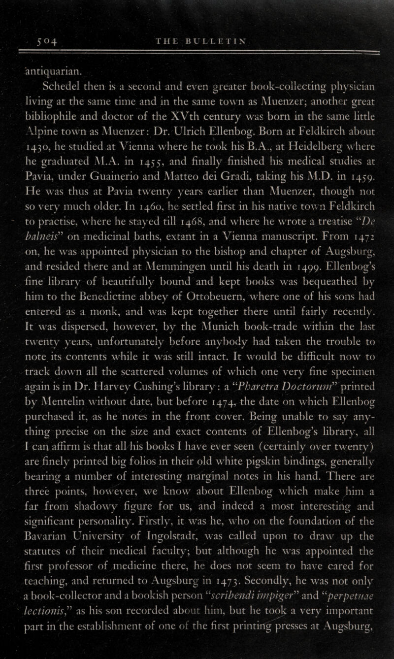 5° 4 THE BULLETIX antiquarian. Schedel then is a second and even greater book-collecting physician living at the same time and in the same town as Muenzer; another great bibliophile and doctor of the XVth century was born in the same little Vlpine town as Muenzer: Dr. Ulrich Ellenbog. Born at Feldkirch about 1430, he studied at Vienna where he took his B.A., at Heidelberg where he graduated M.A. in 1455, and finally finished his medical studies at Pavia, under Guainerio and Matteo dei Gradi, taking his M.D. in 1459. He was thus at Pavia twenty years earlier than Muenzer, though not so very much older. In 1460, he settled first in his native town Feldkirch to practise, where he stayed till 1468, and where he wrote a treatise uDs balneis” on medicinal baths, extant in a Vienna manuscript. From 1472 on, he was appointed physician to the bishop and chapter of Augsburg, and resided there and at Memmingen until his death in 1499. Ellenbog’s fine library of beautifully bound and kept books was bequeathed by him to the Benedictine abbey of Ottobeuern, where one of his sons had entered as a. monk, and was kept together there until fairly recently. It was dispersed, however, by the Munich book-trade within the last twenty years, unfortunately before anybody had taken the trouble to note its contents while it was still intact. It would be difficult now to track down all the scattered volumes of which one very fine specimen .. again is in Dr. Harvey Cushing’s library: a “Pharetra Doctorum” printed by Mentelin without date, but before 1474, the date on which Ellenbog purchased it, as he notes in the front cover. Being unable to say any¬ thing precise on the size and exact contents of Ellenbog’s library, all I can. affirm is that all his books I have ever seen (certainly over twenty) are finely printed big folios in their old white pigskin bindings, generally bearing a number of interesting marginal notes in his hand. There are three points, however, we know about Ellenbog which make him a far from shadowy figure for us, and indeed a most interesting and significant personality. Firstly, it was he, who on the foundation of the Bavarian University of Ingolstadt, was called upon to draw up the statutes of their medical faculty; but although he was appointed the first professor of medicine there, he does not seem to have cared for teaching, and returned to Augsburg in 1473. Secondly, he was not only a book-collector and a bookish person “scribendi impiger” and “perpetiuie lectionisas his son recorded about him, but he took a very important part in the establishment of one of the first printing presses at Augsburg,
