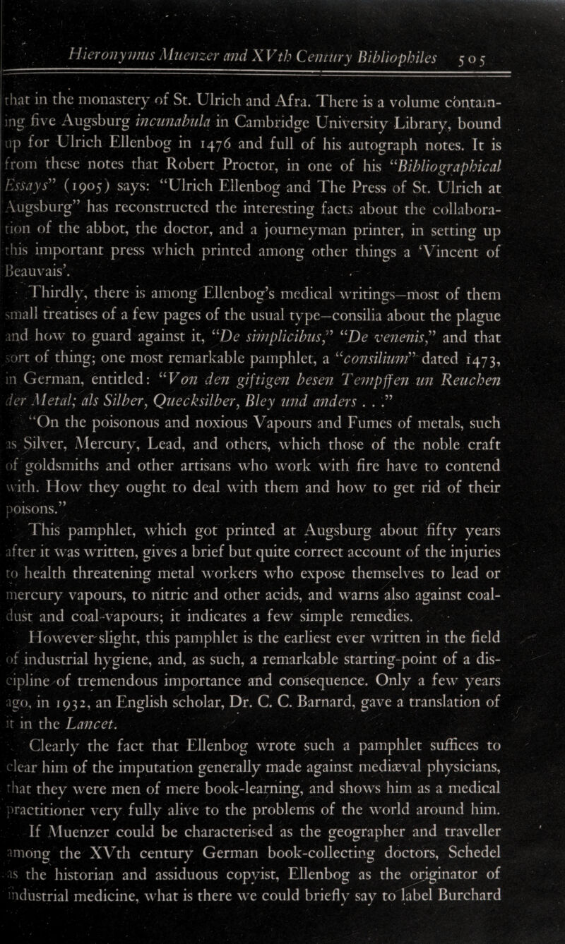 | that in the monastery oi St. Ulrich and Afra. There is a volume contain- [ing five Augsburg incunabula in Cambridge University Library, bound up for L lrich Ellenbog in 1476 and full of his autograph notes. It is from these notes that Robert Proctor, in one of his “Bibliographical Essays” (1905) says: “Ulrich Ellenbog and The Press of St. Ulrich at Augsburg” has reconstructed the interesting facts about the collabora¬ tion of the abbot, the doctor, and a journeyman printer, in setting up this important press which printed among other things a ‘Vincent of Beauvais’. . I hirdly, there is among Ellenbog’s medical writings—most of them small treatises of a few pages of the usual type—consilia about the plague md how to guard against it, “De simplicibus“De venenis” and that ort of thing; one most remarkable pamphlet, a “consilium” dated 1473, in German, entitled: UV on den giftigen be sen Tempffen un Reuchen herMetal; als Silber, Quecksilber, Bley mid anders . . .” “On the poisonous and noxious Vapours and Fumes of metals, such s Silver, Mercury, Lead, and others, which those of the noble craft of goldsmiths and other artisans who work with fire have to contend with. How they ought to deal with them and how to get rid of their oisons.” This pamphlet, which got printed at Augsburg about fifty years ifter it was written, gives a brief but quite correct account of the injuries to health threatening metal workers who expose themselves to lead or - 'D - mercury vapours, to nitric and other acids, and warns also against coal- dust and coal-vapours; it indicates a few simple remedies. However slight, this pamphlet is the earliest ever written in the field of industrial hygiene, and, as such, a remarkable starting-point of a dis¬ cipline of tremendous importance and consequence. Only a few years ago, in 1932, an English scholar, Dr. C. C. Barnard, gave a translation of it in the Lancet. Clearly the fact that Ellenbog wrote such a pamphlet suffices to clear him of the imputation generally made against mediaeval physicians, that they were men of mere book-learning, and shows him as a medical practitioner very fully alive to the problems of the world around him. If .Muenzer could be characterised as the geographer and traveller among the XVth century German book-collecting doctors, Schedel ■is the historian and assiduous copyist, Ellenbog as the originator of industrial medicine, what is there we could briefly say to label Burchard