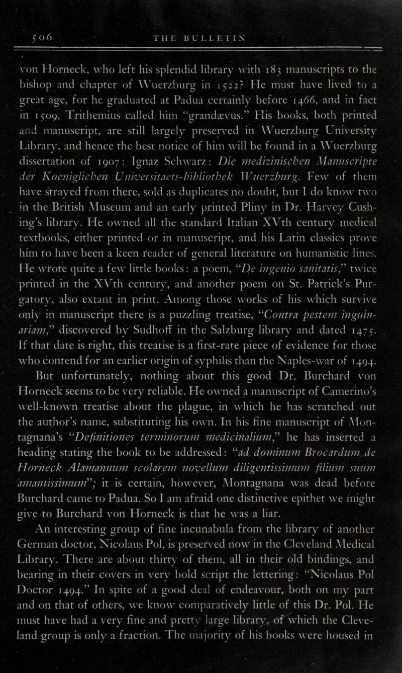 J ' '■» . '' •* 506 , T H E BUL LE T I X von Horneck, who left his splendid library with 183 manuscripts to the bishop and chapter of W uerzburg in 1522? He must have lived to a great age, for he graduated at Padua certainly before 1466, and in fact in 1509, Trithemius called him “grandaevus.” His books, both printed and manuscript, are still largely preserved in Wuerzburg University Library, and hence the best notice of him will be found in a Wuerzburg dissertation of 1907: Ignaz Schwarz: Die medizinischen Manuscripte der Koeniglichen U/liver sit nets-bibliothek Wuerzburg. Few of them have strayed from there, sold as duplicates no doubt, but I do know two in the British Museum and an early printed Pliny in Dr. Harvey Cush¬ ing’s library. He owned all the standard Italian XVth century medical textbooks, either printed or in manuscript, and his Latin classics prove him to have been a keen reader of general literature on humanistic lines. He wrote quite a few little books: a poem, “De ingenio sanitatistwice printed in the XYth century, and another poem on St. Patricks Pur¬ gatory, also extant in print. Among those works of his which survive only in manuscript there is a puzzling treatise, “Contra pesteni inguiv- ariamdiscovered by SudhofT in the Salzburg library and dated 1475. If that date is right, this treatise is a first-rate piece of evidence for those who contend for an earlier origin of syphilis than the Naples-war of 1494. But unfortunately, nothing about this good Dr. Burchard von Horneck seems to be very reliable. He owned a manuscript of Camerino’s well-known treatise about the plague, in which he has scratched out the author’s name, substituting his own. In his fine manuscript of Mon- tagnana’s “Definitiones terminorum medicinaliumhe has inserted a ^ s' heading stating the book to be addressed: “ad dominum Brocardum de Horneck Alamannum scolareni novellum diligent is simmn ftlium mum anmntissimum”; it is certain, however, Montagnana was dead before Burchard came to Padua. So 1 am afraid one distinctive epithet we might give to Burchard von Horneck is that he was a liar. An interesting group of fine incunabula from the library of another German doctor, Nicolaus Pol, is preserved now in the Cleveland Medical Library. There are about thirty of them, all in their old bindings, and bearing in their covers in very bold script the lettering: “Nicolaus Pol Doctor 1494/’ In spite of a good deal of endeavour, both on my part and on that of others, we know comparatively little of this Dr. Pol. He must have had a very fine and pretty large library, of which the Cleve¬ land group is only a fraction. The majority of his books were housed in