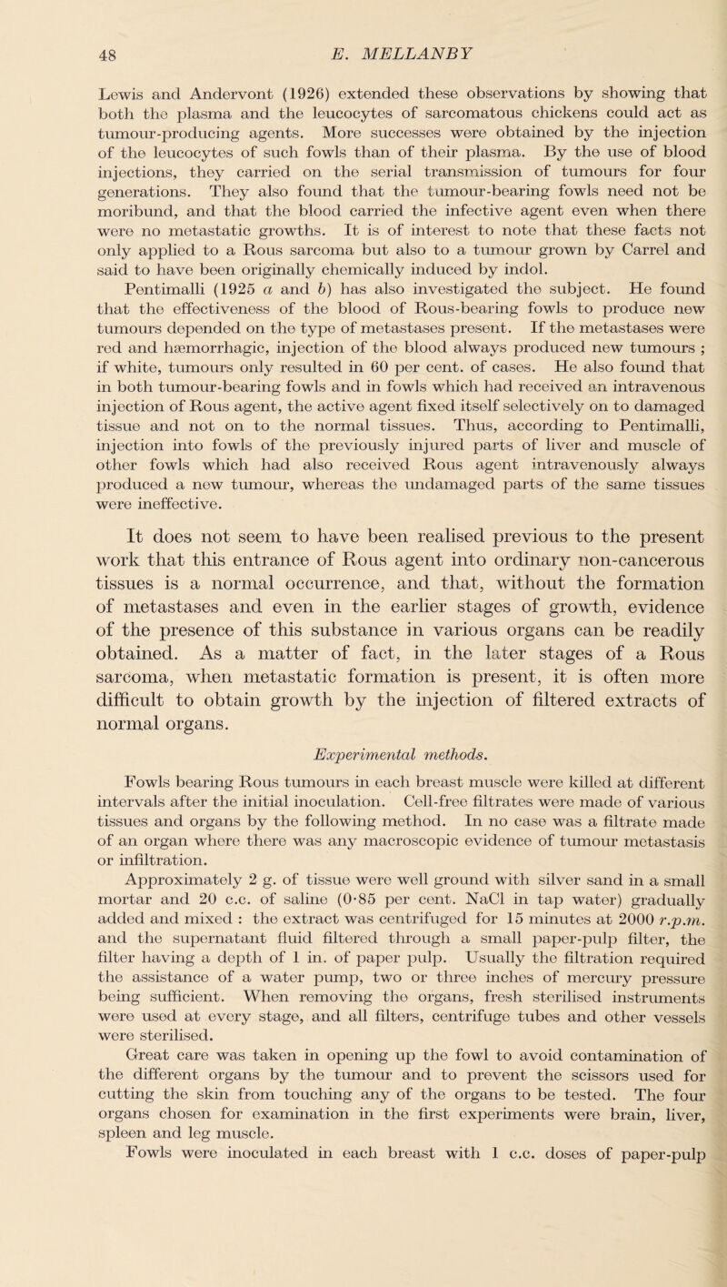 Lewis and Andervont (1926) extended these observations by showing that both the plasma and the leucocytes of sarcomatous chickens could act as tumour-producing agents. More successes were obtained by the injection of the leucocytes of such fowls than of their plasma. By the use of blood injections, they carried on the serial transmission of tumours for four generations. They also found that the tumour-bearing fowls need not be moribund, and that the blood carried the infective agent even when there were no metastatic growths. It is of interest to note that these facts not only applied to a Rous sarcoma but also to a tumour grown by Carrel and said to have been originally chemically induced by indol. Pentimalli (1925 a and h) has also investigated the subject. He found that the effectiveness of the blood of Rous-bearing fowls to produce new tumours depended on the type of metastases present. If the metastases were red and haemorrhagic, injection of the blood always produced new tumours ; if white, tumours only resulted in 60 per cent, of cases. He also found that in both tumour-bearing fowls and in fowls which had received an intravenous injection of Rous agent, the active agent fixed itself selectively on to damaged tissue and not on to the normal tissues. Thus, according to Pentimalli, injection into fowls of the previously injured parts of liver and muscle of other fowls which had also received Rous agent intravenously always produced a new tumour, whereas the undamaged parts of the same tissues were ineffective. It does not seem to have been realised previous to the present work that this entrance of Rous agent into ordinary non-cancerous tissues is a normal occurrence, and that, without the formation of metastases and even in the earlier stages of growth, evidence of the presence of this substance in various organs can be readily obtained. As a matter of fact, in the later stages of a Rous sarcoma, when metastatic formation is present, it is often more difficult to obtain growth by the injection of filtered extracts of normal organs. Experimental methods. Fowls bearing Rous tumours in each breast muscle were killed at different intervals after the initial inoculation. Cell-free filtrates were made of various tissues and organs by the following method. In no case was a filtrate made of an organ where there was any macroscopic evidence of tumour metastasis or infiltration. Approximately 2 g. of tissue were well ground with silver sand in a small mortar and 20 c.c. of saline (0’85 per cent. NaCl in tap water) gradually added and mixed : the extract was centrifuged for 15 minutes at 2000 r.p.rn. and the supernatant fluid filtered through a small paper-pulp filter, the filter having a depth of 1 in. of paper pulp. Usually the filtration required the assistance of a water pump, two or three inches of mercury pressure being sufficient. When removing the organs, fresh sterilised instruments were used at every stage, and all filters, centrifuge tubes and other vessels were sterilised. Great care was taken in opening up the fowl to avoid contamination of the different organs by the tumour and to prevent the scissors used for cutting the skin from touching any of the organs to be tested. The four organs chosen for examination in the first experiments were brain, liver, spleen and leg muscle. Fowls were inoculated in each breast with 1 c.c. doses of paper-pulp