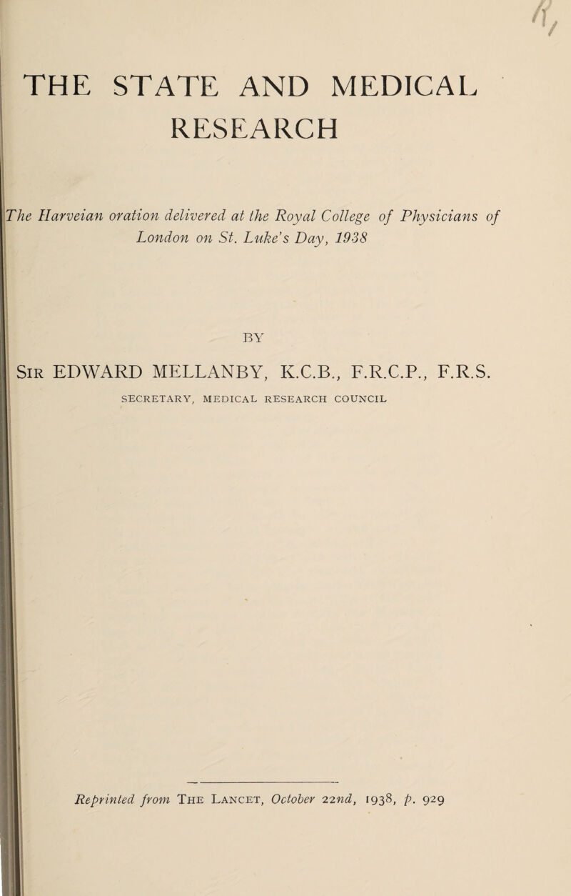 THE STATE AND MEDICAL RESEARCH The Harveian oration delivered at the Royal College of Physicians of London on St. Lukes Day, 1938 BY Sir EDWARD MELLANBY, K.C.B., F.R.C.P., F.R.S. SECRETARY, MEDICAL RESEARCH COUNCIL Reprinted from The Lancet, October 22nd, 1938, p. 929