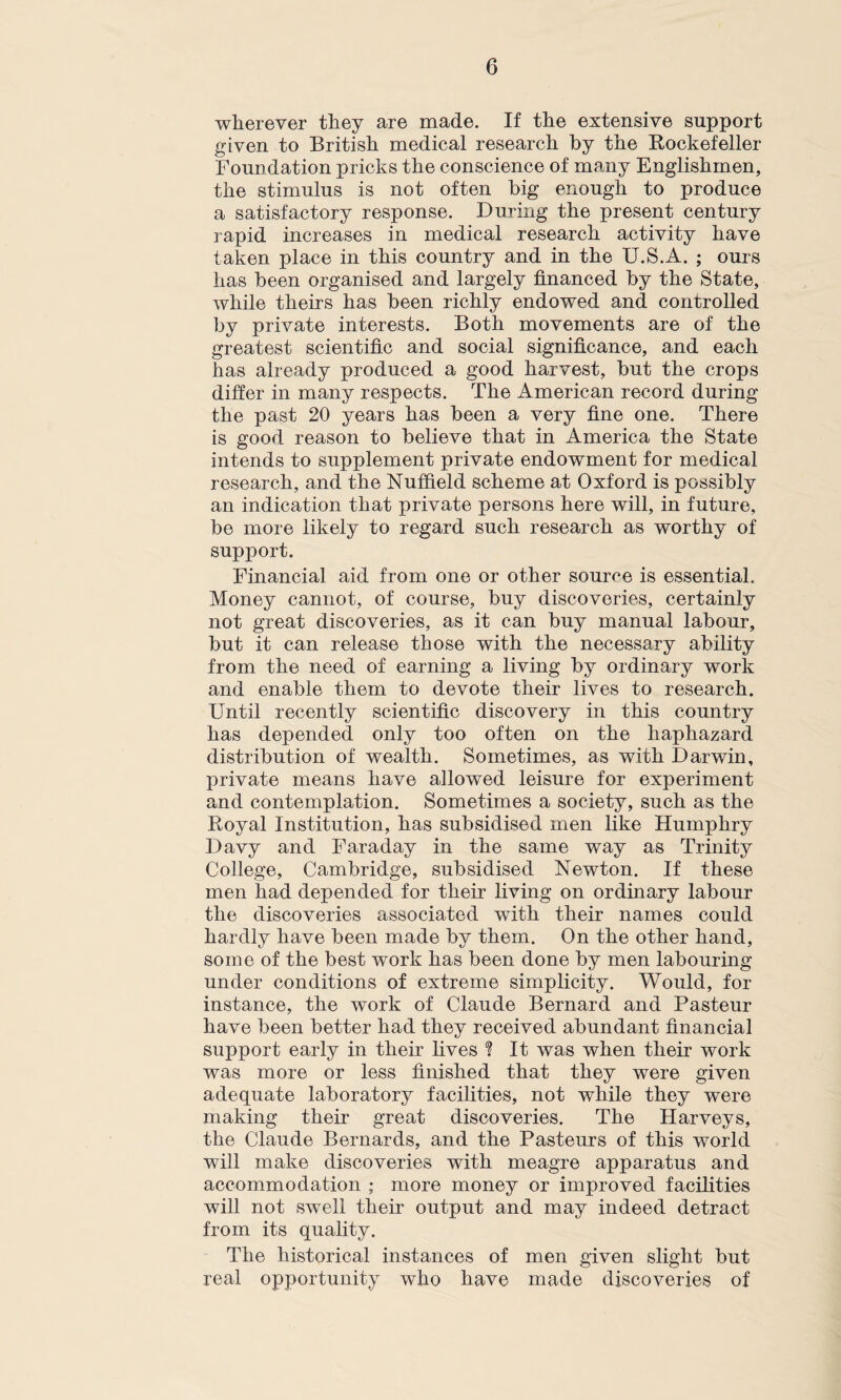 wherever they are made. If the extensive support given to British medical research by the Rockefeller Foundation pricks the conscience of many Englishmen, the stimulus is not often big enough to produce a satisfactory response. During the present century rapid increases in medical research activity have taken place in this country and in the U.S.A. ; ours has been organised and largely financed by the State, while theirs has been richly endowed and controlled by private interests. Both movements are of the greatest scientific and social significance, and each has already produced a good harvest, but the crops differ in many respects. The American record during the past 20 years has been a very fine one. There is good reason to believe that in America the State intends to supplement private endowment for medical research, and the Nuffield scheme at Oxford is possibly an indication that private persons here will, in future, be more likely to regard such research as worthy of support. Financial aid from one or other source is essential. Money cannot, of course, buy discoveries, certainly not great discoveries, as it can buy manual labour, but it can release those with the necessary ability from the need of earning a living by ordinary work and enable them to devote their lives to research. Until recently scientific discovery in this country has depended only too often on the haphazard distribution of wealth. Sometimes, as with Darwin, private means have allowed leisure for experiment and contemplation. Sometimes a society, such as the Royal Institution, has subsidised men like Humphry Davy and Faraday in the same way as Trinity College, Cambridge, subsidised Newton. If these men had depended for their living on ordinary labour the discoveries associated with their names could hardly have been made by them. On the other hand, some of the best work has been done by men labouring under conditions of extreme simplicity. Would, for instance, the work of Claude Bernard and Pasteur have been better had they received abundant financial support early in their fives ? It was when their work was more or less finished that they were given adequate laboratory facilities, not while they were making their great discoveries. The Harveys, the Claude Bernards, and the Pasteurs of this world will make discoveries with meagre apparatus and accommodation ; more money or improved facilities will not swell their output and may indeed detract from its quality. The historical instances of men given slight but real opportunity who have made discoveries of