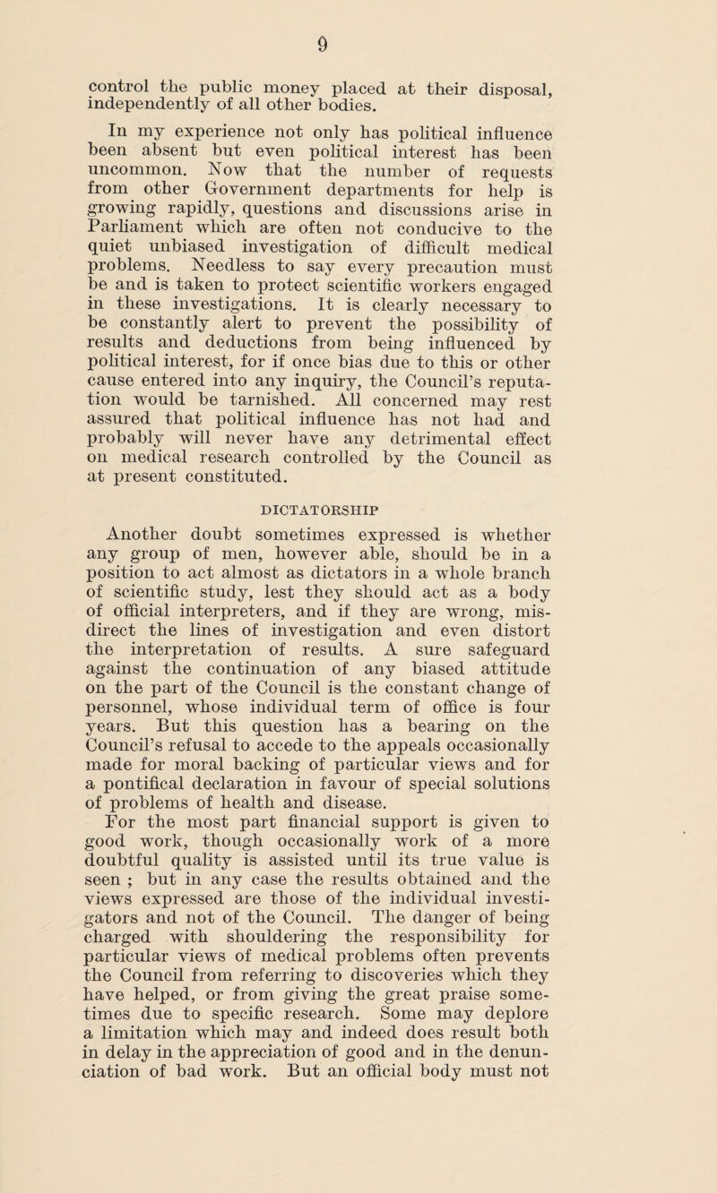 control the public money placed at their disposal, independently of all other bodies. In my experience not only has political influence been absent but even political interest has been uncommon. Now that the number of requests from other Government departments for help is growing rapidly, questions and discussions arise in Parliament which are often not conducive to the quiet unbiased investigation of difficult medical problems. Needless to say every precaution must he and is taken to protect scientific workers engaged in these investigations. It is clearly necessary to he constantly alert to prevent the possibility of results and deductions from being influenced by political interest, for if once bias due to this or other cause entered into any inquiry, the Council’s reputa¬ tion would he tarnished. All concerned may rest assured that political influence has not had and probably will never have any detrimental effect on medical research controlled by the Council as at present constituted. DICTATORSHIP Another doubt sometimes expressed is whether any group of men, however able, should he in a position to act almost as dictators in a whole branch of scientific study, lest they should act as a body of official interpreters, and if they are wrong, mis¬ direct the lines of investigation and even distort the interpretation of results. A sure safeguard against the continuation of any biased attitude on the part of the Council is the constant change of personnel, whose individual term of office is four years. But this question has a hearing on the Council’s refusal to accede to the appeals occasionally made for moral hacking of particular views and for a pontifical declaration in favour of special solutions of problems of health and disease. For the most part financial support is given to good work, though occasionally work of a more doubtful quality is assisted until its true value is seen ; but in any case the results obtained and the views expressed are those of the individual investi¬ gators and not of the Council. The danger of being charged with shouldering the responsibility for particular views of medical problems often prevents the Council from referring to discoveries which they have helped, or from giving the great praise some¬ times due to specific research. Some may deplore a limitation which may and indeed does result both in delay in the appreciation of good and in the denun¬ ciation of had work. But an official body must not