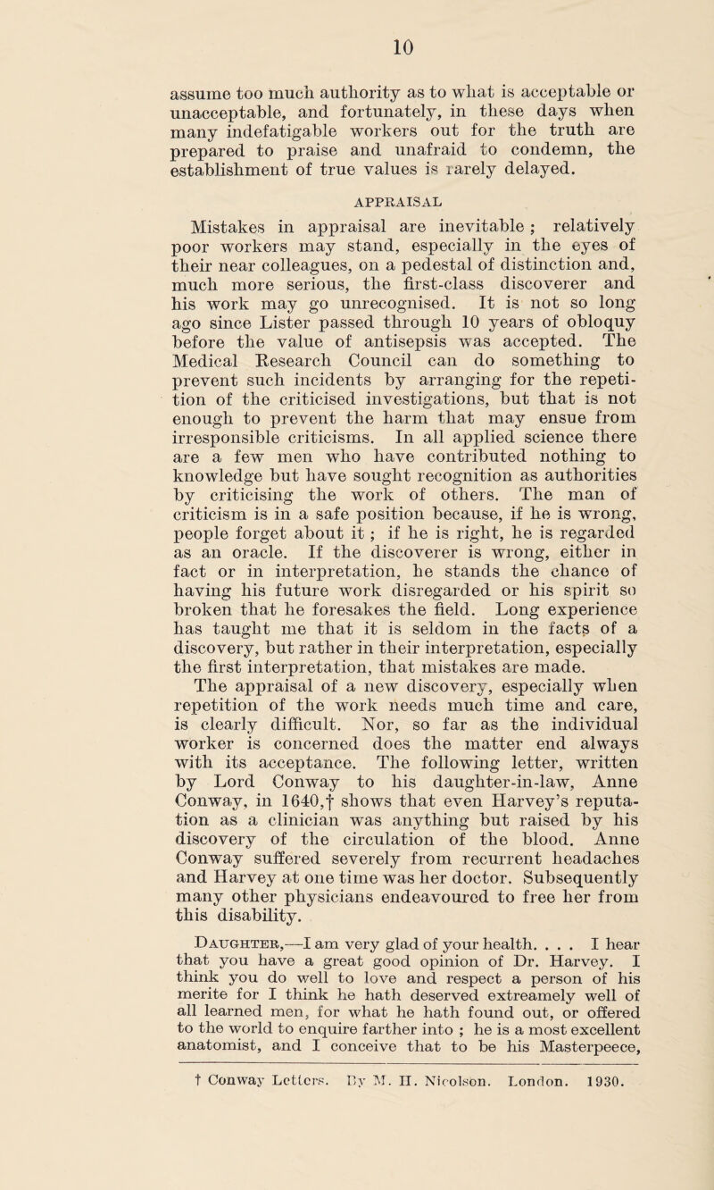 assume too much authority as to what is acceptable or unacceptable, and fortunately, in these days when many indefatigable workers out for the truth are prepared to praise and unafraid to condemn, the establishment of true values is rarely delayed. APPRAISAL Mistakes in appraisal are inevitable; relatively poor workers may stand, especially in the eyes of their near colleagues, on a pedestal of distinction and, much more serious, the first-class discoverer and his work may go unrecognised. It is not so long ago since Lister passed through 10 years of obloquy before the value of antisepsis was accepted. The Medical Research Council can do something to prevent such incidents by arranging for the repeti¬ tion of the criticised investigations, but that is not enough to prevent the harm that may ensue from irresponsible criticisms. In all applied science there are a few men who have contributed nothing to knowledge but have sought recognition as authorities by criticising the work of others. The man of criticism is in a safe position because, if he is wrong, people forget about it; if he is right, he is regarded as an oracle. If the discoverer is wrong, either in fact or in interpretation, he stands the chance of having his future work disregarded or his spirit so broken that he foresakes the field. Long experience has taught me that it is seldom in the facts of a discovery, but rather in their interpretation, especially the first interpretation, that mistakes are made. The appraisal of a new discovery, especially when repetition of the work needs much time and care, is clearly difficult. Nor, so far as the individual worker is concerned does the matter end always with its acceptance. The following letter, written by Lord Conway to his daughter-in-law, Anne Conway, in 1640,f shows that even Harvey’s reputa¬ tion as a clinician was anything but raised by his discovery of the circulation of the blood. Anne Conway suffered severely from recurrent headaches and Harvey at one time was her doctor. Subsequently many other physicians endeavoured to free her from this disability. Daughter,—I am very glad of your health. ... I hear that you have a great good opinion of Dr. Harvey. I think you do well to love and respect a person of his merite for I think he hath deserved extreamely well of all learned men, for what he hath found out, or offered to the world to enquire farther into ; he is a most excellent anatomist, and I conceive that to be his Masterpeece, t Conway Letters. By M. II. Nicolson. London. 1930.