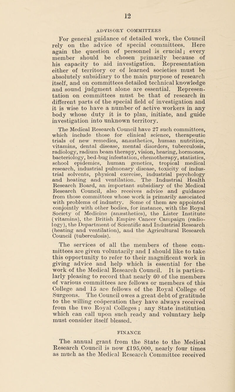 n ADVISORY COMMITTEES For general guidance of detailed work, tlie Council rely on the advice of special committees. Here again the question of personnel is crucial; every member should be chosen primarily because of his capacity to aid investigation. Representation either of territory or of learned societies must be absolutely subsidiary to the main purpose of research itself, and on committees detailed technical knowledge and sound judgment alone are essential. Represen¬ tation on committees must be that of research in different parts of the special field of investigation and it is wise to have a number of active workers in any body whose duty it is to plan, initiate, and guide investigation into unknown territory. The Medical Research Council have 27 such committees, which include those for clinical science, therapeutic trials of new remedies, anaesthetics, human nutrition, vitamins, dental disease, mental disorders, tuberculosis, radiology, radium beam therapy, vision, hearing, hormones, bacteriology, bed-bug infestation, chemotherapy, statistics, school epidemics, human genetics, tropical medical research, industrial pulmonary disease, toxicity of indus¬ trial solvents, physical exercise, industrial psychology and heating and ventilation. The Industrial Health Research Board, an important subsidiary of the Medical Research Council, also receives advice and guidance from those committees whose work is primarily associated with problems of industry. Some of them are appointed conjointly with other bodies, for instance, with the Royal Society of Medicine (anaesthetics), the Lister Institute (vitamins), the British Empire Cancer Campaign (radio¬ logy), the Department of Scientific and Industrial Research (heating and ventilation), and the Agricultural Research Council (tuberculosis). The services of all the members of these com¬ mittees are given voluntarily and I should like to take this opportunity to refer to their magnificent work in giving advice and help which is essential for the work of the Medical Research Council. It is particu¬ larly pleasing to record that nearly 60 of the members of various committees are fellows or members of this College and 15 are fellows of the Royal College of Surgeons. The Council owes a great debt of gratitude to the willing cooperation they have always received from the two Royal Colleges ; any State institution which can call upon such ready and voluntary help must consider itself blessed. FINANCE The annual grant from the State to the Medical Research Council is now £195,000, nearly four times as much as the Medical Research Committee received
