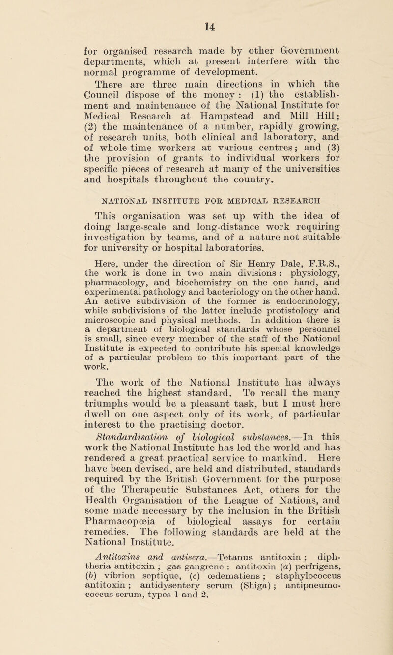 for organised research made by other Government departments, which at present interfere with the normal programme of development. There are three main directions in which the Council dispose of the money : (1) the establish¬ ment and maintenance of the National Institute for Medical Research at Hampstead and Mill Hill; (2) the maintenance of a number, rapidly growing, of research units, both clinical and laboratory, and of whole-time workers at various centres; and (3) the provision of grants to individual workers for specific pieces of research at many of the universities and hospitals throughout the country. NATIONAL INSTITUTE FOR MEDICAL RESEARCH This organisation was set up with the idea of doing large-scale and long-distance work requiring investigation by teams, and of a nature not suitable for university or hospital laboratories. Here, under the direction of Sir Henry Dale, F.R.S., the work is done in two main divisions : physiology, pharmacology, and biochemistry on the one hand, and experimental pathology and bacteriology on the other hand. An active subdivision of the former is endocrinology, while subdivisions of the latter include protistology and microscopic and physical methods. In addition there is a department of biological standards whose personnel is small, since every member of the staff of the National Institute is expected to contribute his special knowledge of a particular problem to this important part of the work. The work of the National Institute has always reached the highest standard. To recall the many triumphs would be a pleasant task, but I must here dwell on one aspect only of its work, of particular interest to the practising doctor. Standardisation of biological substances.—In this work the National Institute has led the world and has rendered a great practical service to mankind. Here have been devised, are held and distributed, standards required by the British Government for the purpose of the Therapeutic Substances Act, others for the Health Organisation of the League of Nations, and some made necessary by the inclusion in the British Pharmacopoeia of biological assays for certain remedies. The following standards are held at the National Institute. Antitoxins and antisera.—Tetanus antitoxin ; diph¬ theria antitoxin ; gas gangrene : antitoxin (a) perfrigens, (b) vibrion septique, (c) cedematiens ; staphylococcus antitoxin ; antidysentery serum (Shiga) ; antipneumo¬ coccus serum, types 1 and 2.