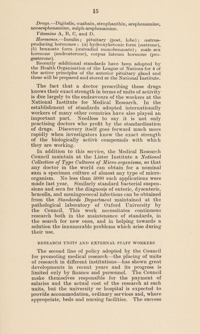 Drugs.—Digitalis, ouabain, strophanthin, arsphenamine, neoarsphenamine, sulph-arsphenamine. Vitamins A, B, C, and D. Hormones.—Insulin; pituitary (post, lobe); oestrus- producing hormones : (a) hydroxyketonic form (oestrone), (b) benzoate form (oestradiol monobenzoate); male sex hormone (androsterone), corpus luteum hormone (pro¬ gesterone). Recently additional standards have been adopted by the Health Organisation of the League of Nations for 4 of the active principles of the anterior pituitary gland and these will be prepared and stored at the National Institute. The fact that a doctor prescribing these drugs knows their exact strength in terms of units of activity is due largely to the endeavours of the workers at the National Institute for Medical Research. In the establishment of standards adopted internationally workers of many other countries have also played an important part. Needless to say it is not only practising doctors who profit by the standardisation of drugs. Discovery itself goes forward much more rapidly when investigators know the exact strength of the biologically active compounds with which they are working. In addition to this service, the Medical Research Council maintain at the Lister Institute a National Collection of Tyjpe Cultures of Micro-organisms, so that any doctor in the world can obtain for a nominal sum a specimen culture of almost any type of micro¬ organism. No less than 5000 such applications were made last year. Similarly standard bacterial suspen¬ sions and sera for the diagnosis of enteric, dysenteric, brucella, and meningococcal infections can be obtained from the Standards Department maintained at the pathological laboratory of Oxford University by the Council. This work necessitates continuous research both in the maintenance of standards, in the search for new ones, and in helping towards a solution the innumerable problems which arise during their use. RESEARCH UNITS AND EXTERNAL STAFF WORKERS The second line of policy adopted by the Council for promoting medical research—the placing of units of research in different institutions—has shown great developments in recent years and its progress is limited only by finance and personnel. The Council make themselves responsible for the payment of salaries and the actual cost of the research at such units, but the university or hospital is expected to provide accommodation, ordinary services and, where appropriate, beds and nursing facilities. The success