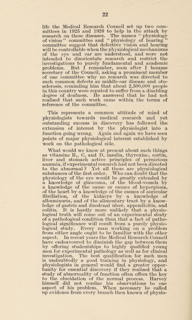 life the Medical Research Council set up two com¬ mittees in 1925 and 1928 to help in the attack by research on these diseases. The names “ physiology of vision” committee and ‘‘physiology of hearing” committee suggest that defective vision and hearing will be controllable when the physiological mechanisms of the eye and ear are understood, and were not intended to disorientate research and restrict the investigations to purely fundamental and academic- problems. But I remember, soon after I became secretary of the Council, asking a prominent member of one committee why no research was directed to such common defects as middle-ear disease and oto¬ sclerosis, reminding him that about 2,500,000 people in this country were reputed to suffer from a disabling degree of deafness. He answered that he had not realised that such work came within the terms of reference of the committee. This represents a common attitude of mind of physiologists towards medical research and yet outstanding success in discovery has followed the extension of interest by the physiologist into a function going wrong. Again and again we have seen points of major physiological interest established by work on the pathological side. What would we know at present about such things as vitamins Bx, C, and D, insulin, thyroxine, cortin, liver and stomach active principles of pernicious anaemia, if experimental research had not been directed to the abnormal ? Yet all these are physiological substances of the first order. Who can doubt that the physiology of the eye would be greatly extended by a knowledge of glaucoma, of the blood-vessels by a knowledge of the cause or causes of hyperpiesis, of the heart by a knowledge of the causes of auricular fibrillation, of the kidneys by a knowledge of albuminuria, and of the alimentary tract by a know¬ ledge of gastric and duodenal ulcer, appendicitis, and colitis. It is hardly more unlikely that a physio¬ logical truth will come out of an experimental study of a pathological condition than that a fact of patho¬ logical significance will result from a purely physio¬ logical study. Every man working on a problem from either angle ought to be familiar with the other aspect. In recent years the Medical Research Council have endeavoured to diminish the gap between them by offering studentships to highly qualified young men for experimental pathology as well as for clinical investigation. The best qualification for such men is undoubtedly a good training in physiology, and physiologists in general would find a greater oppor¬ tunity for essential discovery if they realised that a study of abnormality of function often offers the key to the elucidation of the normal process. Harvey himself did not confine his observations to one aspect of his problem. When necessary he called up evidence from every branch then known of physio-
