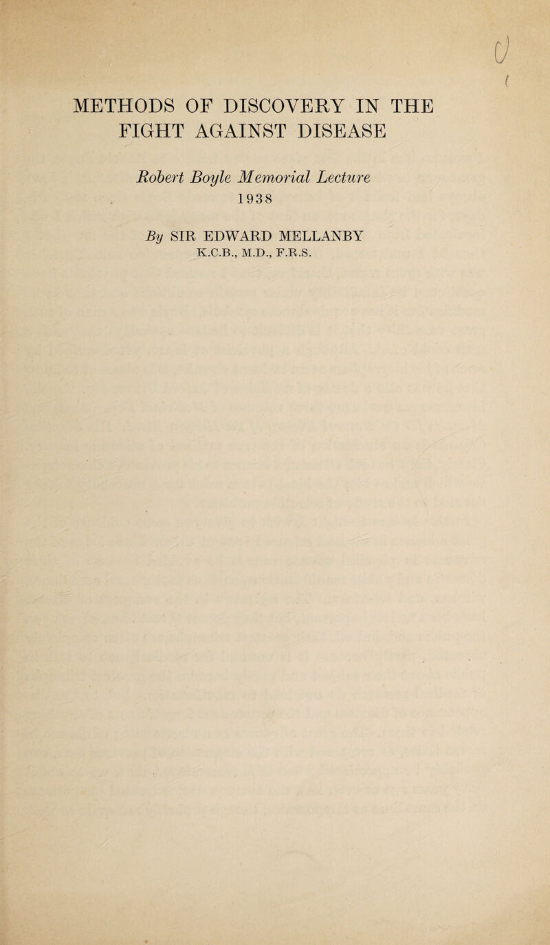 METHODS OF DISCOVERY IN THE FIGHT AGAINST DISEASE Robert Boyle Memorial Lecture 1938 By SIR EDWARD MELLANBY K.C.B., M.D., F.R.S.