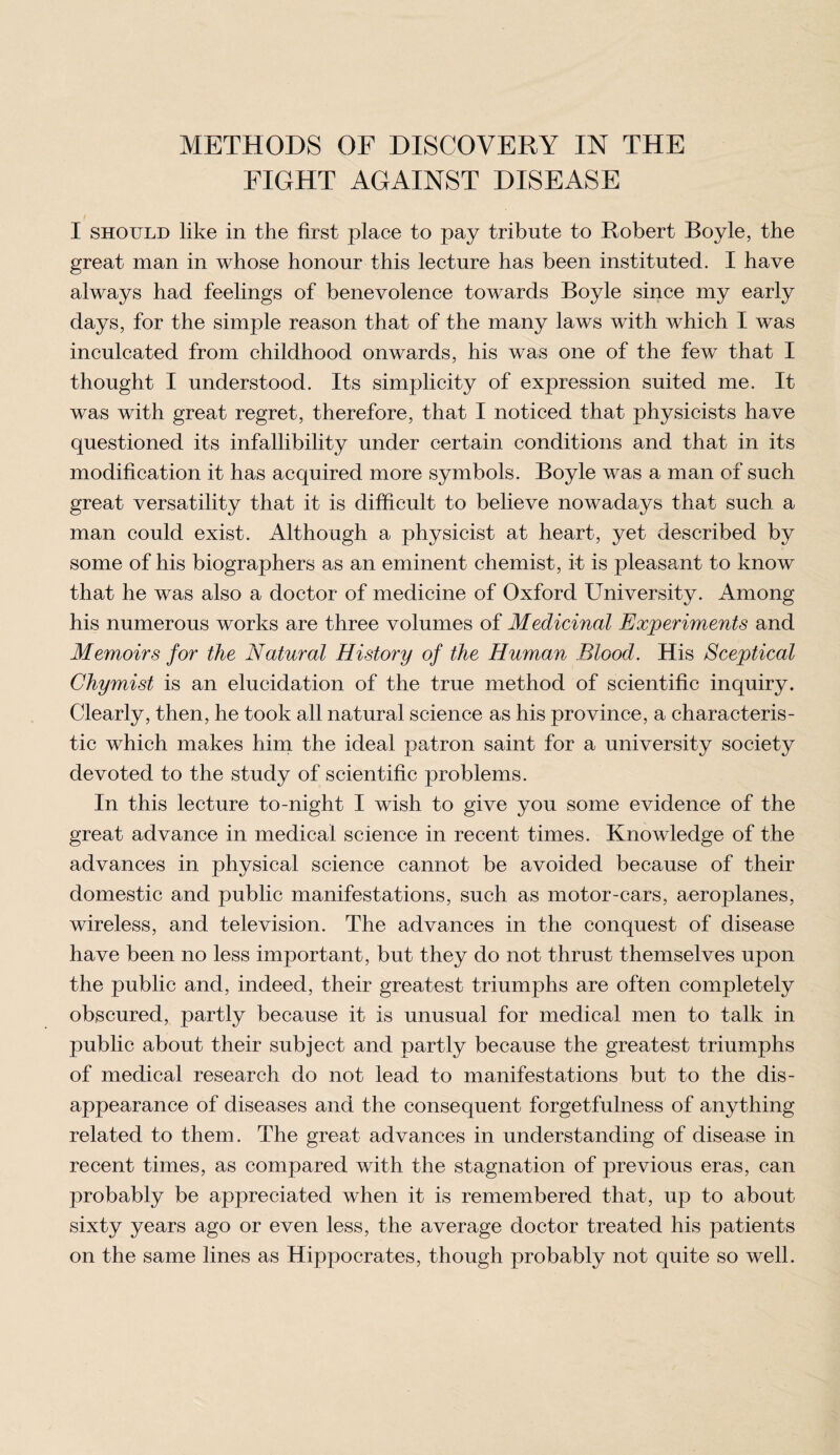 FIGHT AGAINST DISEASE I should like in the first place to pay tribute to Robert Boyle, the great man in whose honour this lecture has been instituted. I have always had feelings of benevolence towards Boyle since my early days, for the simple reason that of the many laws with which I was inculcated from childhood onwards, his was one of the few that I thought I understood. Its simplicity of expression suited me. It was with great regret, therefore, that I noticed that physicists have questioned its infallibility under certain conditions and that in its modification it has acquired more symbols. Boyle was a man of such great versatility that it is difficult to believe nowadays that such a man could exist. Although a physicist at heart, yet described by some of his biographers as an eminent chemist, it is pleasant to know that he was also a doctor of medicine of Oxford University. Among his numerous works are three volumes of Medicinal Experiments and Memoirs for the Natural History of the Human Blood. His Sceptical Chymist is an elucidation of the true method of scientific inquiry. Clearly, then, he took all natural science as his province, a characteris¬ tic which makes him the ideal patron saint for a university society devoted to the study of scientific problems. In this lecture to-night I wish to give you some evidence of the great advance in medical science in recent times. Knowledge of the advances in physical science cannot be avoided because of their domestic and public manifestations, such as motor-cars, aeroplanes, wireless, and television. The advances in the conquest of disease have been no less important, but they do not thrust themselves upon the public and, indeed, their greatest triumphs are often completely obscured, partly because it is unusual for medical men to talk in public about their subject and partly because the greatest triumphs of medical research do not lead to manifestations but to the dis¬ appearance of diseases and the consequent forgetfulness of anything related to them. The great advances in understanding of disease in recent times, as compared with the stagnation of previous eras, can probably be appreciated when it is remembered that, up to about sixty years ago or even less, the average doctor treated his patients on the same lines as Hippocrates, though probably not quite so well.