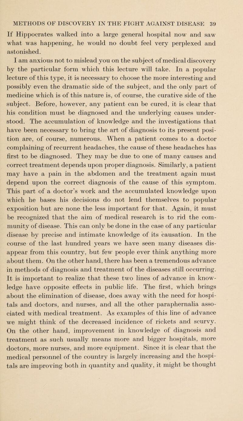 If Hippocrates walked into a large general hospital now and saw what was happening, he would no doubt feel very perplexed and astonished. I am anxious not to mislead you on the subject of medical discovery by the particular form which this lecture will take. In a popular lecture of this type, it is necessary to choose the more interesting and possibly even the dramatic side of the subject, and the only part of medicine which is of this nature is, of course, the curative side of the subject. Before, however, any patient can be cured, it is clear that his condition must be diagnosed and the underlying causes under¬ stood. The accumulation of knowledge and the investigations that have been necessary to bring the art of diagnosis to its present posi¬ tion are, of course, numerous. When a patient comes to a doctor complaining of recurrent headaches, the cause of these headaches has first to be diagnosed. They may be due to one of many causes and correct treatment depends upon proper diagnosis. Similarly, a patient may have a pain in the abdomen and the treatment again must depend upon the correct diagnosis of the cause of this symptom. This part of a doctor’s work and the accumulated knowledge upon which he bases his decisions do not lend themselves to popular exposition but are none the less important for that. Again, it must be recognized that the aim of medical research is to rid the com¬ munity of disease. This can only be done in the case of any particular disease by precise and intimate knowledge of its causation. In the course of the last hundred years we have seen many diseases dis¬ appear from this country, but few people ever think anything more about them. On the other hand, there has been a tremendous advance in methods of diagnosis and treatment of the diseases still occurring. It is important to realize that these two lines of advance in know¬ ledge have opposite effects in public life. The first, which brings about the elimination of disease, does away with the need for hospi¬ tals and doctors, and nurses, and all the other paraphernalia asso¬ ciated with medical treatment. As examples of this line of advance we might think of the decreased incidence of rickets and scurvy. On the other hand, improvement in knowledge of diagnosis and treatment as such usually means more and bigger hospitals, more doctors, more nurses, and more equipment. Since it is clear that the medical personnel of the country is largely increasing and the hospi¬ tals are improving both in quantity and quality, it might be thought