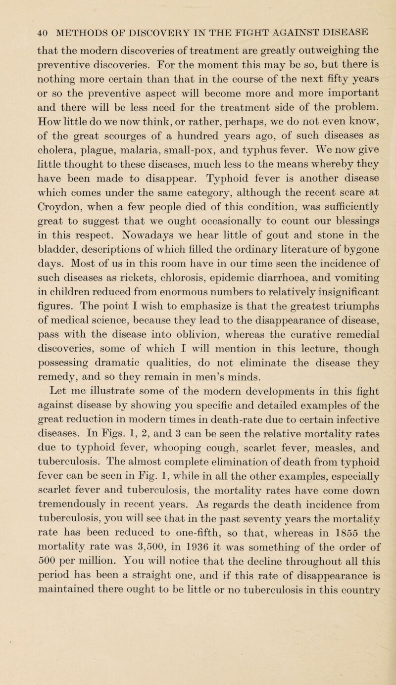 that the modern discoveries of treatment are greatly outweighing the preventive discoveries. For the moment this may be so, but there is nothing more certain than that in the course of the next fifty years or so the preventive aspect will become more and more important and there will be less need for the treatment side of the problem. How little do we now think, or rather, perhaps, we do not even know, of the great scourges of a hundred years ago, of such diseases as cholera, plague, malaria, small-pox, and typhus fever. We now give little thought to these diseases, much less to the means whereby they have been made to disappear. Typhoid fever is another disease which comes under the same category, although the recent scare at Croydon, when a few people died of this condition, was sufficiently great to suggest that we ought occasionally to count our blessings in this respect. Nowadays we hear little of gout and stone in the bladder, descriptions of which filled the ordinary literature of bygone days. Most of us in this room have in our time seen the incidence of such diseases as rickets, chlorosis, epidemic diarrhoea, and vomiting in children reduced from enormous numbers to relatively insignificant figures. The point I wish to emphasize is that the greatest triumphs of medical science, because they lead to the disappearance of disease, pass with the disease into oblivion, whereas the curative remedial discoveries, some of which I will mention in this lecture, though possessing dramatic qualities, do not eliminate the disease they remedy, and so they remain in men’s minds. Let me illustrate some of the modern developments in this fight against disease by showing you specific and detailed examples of the great reduction in modern times in death-rate due to certain infective diseases. In Figs. 1,2, and 3 can be seen the relative mortality rates due to typhoid fever, whooping cough, scarlet fever, measles, and tuberculosis. The almost complete elimination of death from typhoid fever can be seen in Fig. 1, while in all the other examples, especially scarlet fever and tuberculosis, the mortality rates have come down tremendously in recent years. As regards the death incidence from tuberculosis, you will see that in the past seventy years the mortality rate has been reduced to one-fifth, so that, whereas in 1855 the mortality rate was 3,500, in 1936 it was something of the order of 500 per million. You will notice that the decline throughout all this period has been a straight one, and if this rate of disappearance is maintained there ought to be little or no tuberculosis in this country