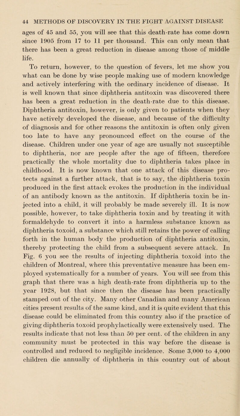 ages of 45 and 55, yon will see that this death-rate has come down since 1905 from 17 to 11 per thousand. This can only mean that there has been a great reduction in disease among those of middle life. To return, however, to the question of fevers, let me show you what can be done by wise people making use of modern knowledge and actively interfering with the ordinary incidence of disease. It is well known that since diphtheria antitoxin was discovered there has been a great reduction in the death-rate due to this disease. Diphtheria antitoxin, however, is only given to patients when they have actively developed the disease, and because of the difficulty of diagnosis and for other reasons the antitoxin is often only given too late to have any pronounced effect on the course of the disease. Children under one year of age are usually not susceptible to diphtheria, nor are people after the age of fifteen, therefore practically the whole mortality due to diphtheria takes place in childhood. It is now known that one attack of this disease pro¬ tects against a further attack, that is to say, the diphtheria toxin produced in the first attack evokes the production in the individual of an antibody known as the antitoxin. If diphtheria toxin be in¬ jected into a child, it will probably be made severely ill. It is now possible, however, to take diphtheria toxin and by treating it with formaldehyde to convert it into a harmless substance known as diphtheria toxoid, a substance which still retains the power of calling forth in the human body the production of diphtheria antitoxin, thereby protecting the child from a subsequent severe attack. In Fig. 6 you see the results of injecting diphtheria toxoid into the children of Montreal, where this preventative measure has been em¬ ployed systematically for a number of years. You will see from this graph that there was a high death-rate from diphtheria up to the year 1928, but that since then the disease has been practically stamped out of the city. Many other Canadian and many American cities present results of the same kind, and it is quite evident that this disease could be eliminated from this country also if the practice of giving diphtheria toxoid prophylactically were extensively used. The results indicate that not less than 50 per cent, of the children in any community must be protected in this way before the disease is controlled and reduced to negligible incidence. Some 3,000 to 4,000 children die annually of diphtheria in this country out of about