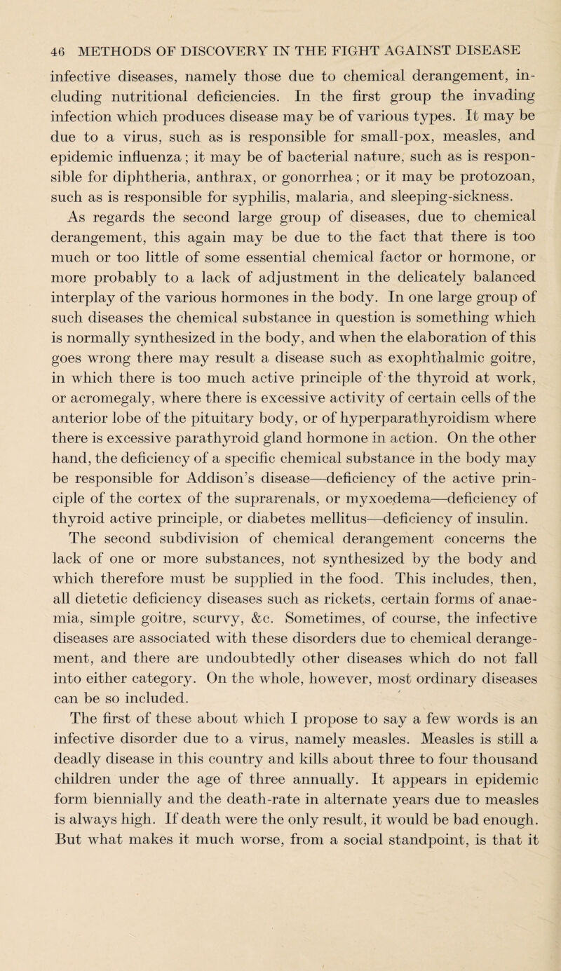 infective diseases, namely those due to chemical derangement, in¬ cluding nutritional deficiencies. In the first group the invading infection which produces disease may be of various types. It may be due to a virus, such as is responsible for small-pox, measles, and epidemic influenza; it may be of bacterial nature, such as is respon¬ sible for diphtheria, anthrax, or gonorrhea; or it may be protozoan, such as is responsible for syphilis, malaria, and sleeping-sickness. As regards the second large group of diseases, due to chemical derangement, this again may be due to the fact that there is too much or too little of some essential chemical factor or hormone, or more probably to a lack of adjustment in the delicately balanced interplay of the various hormones in the body. In one large group of such diseases the chemical substance in question is something which is normally synthesized in the body, and when the elaboration of this goes wrong there may result a disease such as exophthalmic goitre, in which there is too much active principle of the thyroid at work, or acromegaly, where there is excessive activity of certain cells of the anterior lobe of the pituitary body, or of hyperparathyroidism where there is excessive parathyroid gland hormone in action. On the other hand, the deficiency of a specific chemical substance in the body may be responsible for Addison’s disease—deficiency of the active prin¬ ciple of the cortex of the suprarenals, or myxoedema—deficiency of thyroid active principle, or diabetes mellitus—deficiency of insulin. The second subdivision of chemical derangement concerns the lack of one or more substances, not synthesized by the body and which therefore must be supplied in the food. This includes, then, all dietetic deficiency diseases such as rickets, certain forms of anae¬ mia, simple goitre, scurvy, &c. Sometimes, of course, the infective diseases are associated with these disorders due to chemical derange¬ ment, and there are undoubtedly other diseases which do not fall into either category. On the whole, however, most ordinary diseases can be so included. The first of these about which I propose to say a few words is an infective disorder due to a virus, namely measles. Measles is still a deadly disease in this country and kills about three to four thousand children under the age of three annually. It appears in epidemic form biennially and the death-rate in alternate years due to measles is always high. If death were the only result, it would be bad enough. But what makes it much worse, from a social standpoint, is that it