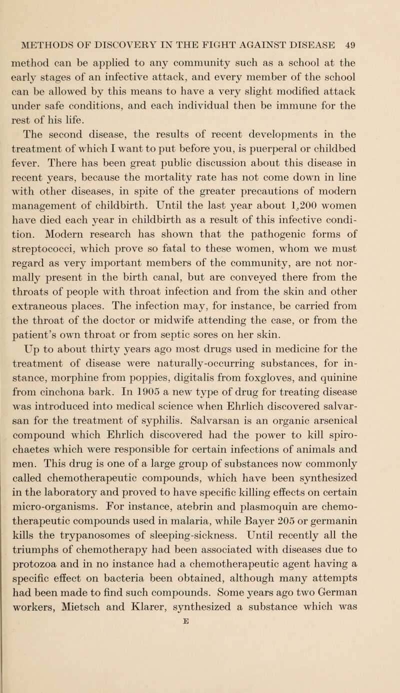 method can be applied to any community such as a school at the early stages of an infective attack, and every member of the school can be allowed by this means to have a very slight modified attack under safe conditions, and each individual then be immune for the rest of his life. The second disease, the results of recent developments in the treatment of which I want to put before you, is puerperal or childbed fever. There has been great public discussion about this disease in recent years, because the mortality rate has not come down in line with other diseases, in spite of the greater precautions of modern management of childbirth. Until the last year about 1,200 women have died each year in childbirth as a result of this infective condi¬ tion. Modern research has shown that the pathogenic forms of streptococci, which prove so fatal to these women, whom we must regard as very important members of the community, are not nor¬ mally present in the birth canal, but are conveyed there from the throats of people with throat infection and from the skin and other extraneous places. The infection may, for instance, be carried from the throat of the doctor or midwife attending the case, or from the patient’s own throat or from septic sores on her skin. Up to about thirty years ago most drugs used in medicine for the treatment of disease were naturally-occurring substances, for in¬ stance, morphine from poppies, digitalis from foxgloves, and quinine from cinchona bark. In 1905 a new type of drug for treating disease was introduced into medical science when Ehrlich discovered salvar- san for the treatment of syphilis. Salvarsan is an organic arsenical compound which Ehrlich discovered had the power to kill spiro- chaetes which were responsible for certain infections of animals and men. This drug is one of a large group of substances now commonly called chemotherapeutic compounds, which have been synthesized in the laboratory and proved to have specific killing effects on certain micro-organisms. For instance, atebrin and plasmoquin are chemo¬ therapeutic compounds used in malaria, while Bayer 205 or germanin kills the trypanosomes of sleeping-sickness. Until recently all the triumphs of chemotherapy had been associated with diseases due to protozoa and in no instance had a chemotherapeutic agent having a specific effect on bacteria been obtained, although many attempts had been made to find such compounds. Some years ago two German workers, Mietsch and Klarer, synthesized a substance which was E