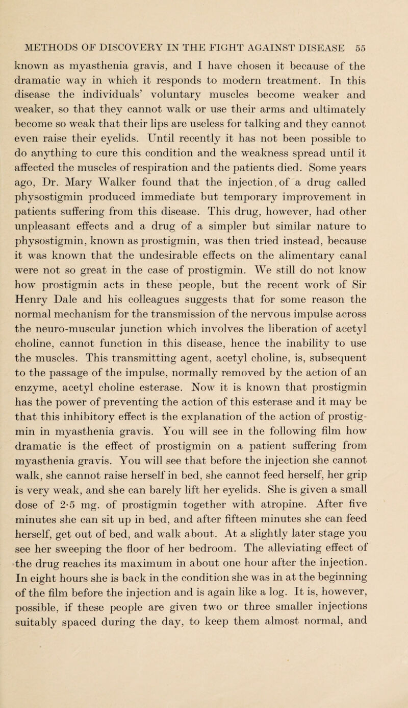 known as myasthenia gravis, and I have chosen it because of the dramatic way in which it responds to modern treatment. In this disease the individuals’ voluntary muscles become weaker and weaker, so that they cannot walk or use their arms and ultimately become so weak that their lips are useless for talking and they cannot even raise their eyelids. Until recently it has not been possible to do anything to cure this condition and the weakness spread until it affected the muscles of respiration and the patients died. Some years ago, Dr. Mary Walker found that the injection, of a drug called physostigmin produced immediate but temporary improvement in patients suffering from this disease. This drug, however, had other unpleasant effects and a drug of a simpler but similar nature to physostigmin, known as prostigmin, was then tried instead, because it was known that the undesirable effects on the alimentary canal were not so great in the case of prostigmin. We still do not know how prostigmin acts in these people, but the recent work of Sir Henry Dale and his colleagues suggests that for some reason the normal mechanism for the transmission of the nervous impulse across the neuro-muscular junction which involves the liberation of acetyl choline, cannot function in this disease, hence the inability to use the muscles. This transmitting agent, acetyl choline, is, subsequent to the passage of the impulse, normally removed by the action of an enzyme, acetyl choline esterase. Now it is known that prostigmin has the power of preventing the action of this esterase and it may be that this inhibitory effect is the explanation of the action of prostig¬ min in myasthenia gravis. You will see in the following film how dramatic is the effect of prostigmin on a patient suffering from myasthenia gravis. You will see that before the injection she cannot walk, she cannot raise herself in bed, she cannot feed herself, her grip is very weak, and she can barely lift her eyelids. She is given a small dose of 2-5 mg. of prostigmin together with atropine. After five minutes she can sit up in bed, and after fifteen minutes she can feed herself, get out of bed, and walk about. At a slightly later stage you see her sweeping the floor of her bedroom. The alleviating effect of the drug reaches its maximum in about one hour after the injection. In eight hours she is back in the condition she was in at the beginning of the film before the injection and is again like a log. It is, however, possible, if these people are given two or three smaller injections suitably spaced during the day, to keep them almost normal, and