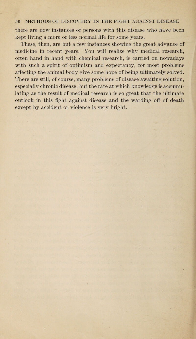 there are now instances of persons with this disease who have been kept living a more or less normal life for some years. These, then, are but a few instances showing the great advance of medicine in recent years. You will realize why medical research, often hand in hand with chemical research, is carried on nowadays with such a spirit of optimism and expectancy, for most problems affecting the animal body give some hope of being ultimately solved. There are still, of course, many problems of disease awaiting solution, especially chronic disease, but the rate at which knowledge is accumu¬ lating as the result of medical research is so great that the ultimate outlook in this fight against disease and the warding off of death except by accident or violence is very bright.
