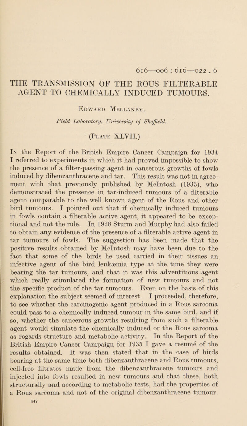 6i6—006 : 616—022 . 6 THE TRANSMISSION OF THE ROUS FILTERABLE AGENT TO CHEMICALLY INDUCED TUMOURS. Edward Mellanby. Field Laboratory, University of Sheffield. (Plate XLVII.) In the Report of the British Empire Cancer Campaign for 1934 I referred to experiments in which it had proved impossible to show the presence of a filter-passing agent in cancerous growths of fowls induced by dibenzanthracene and tar. This result was not in agree¬ ment with that previously published by McIntosh (1933), who demonstrated the presence in tar-induced tumours of a filterable agent comparable to the well known agent of the Rous and other bird tumours. I pointed out that if chemically induced tumours in fowls contain a filterable active agent, it appeared to be excep¬ tional and not the rule. In 1928 Sturm and Murphy had also failed to obtain any evidence of the presence of a filterable active agent in tar tumours of fowls. The suggestion has been made that the positive results obtained by McIntosh may have been due to the fact that some of the birds he used carried in their tissues an, infective agent of the bird leukaemia type at the time they were bearing the tar tumours, and that it was this adventitious agent which really stimulated the formation of new tumours and not the specific product of the tar tumours. Even on the basis of this explanation the subject seemed of interest. I proceeded, therefore, to see whether the carcinogenic agent produced in a Rous sarcoma could pass to a chemically induced tumour in the same bird, and if so, whether the cancerous growths resulting from such a filterable agent would simulate the chemically induced or the Rous sarcoma as regards structure and metabolic activity. In the Report of the British Empire Cancer Campaign for 1935 I gave a resume of the results obtained. It was then stated that in the case of birds bearing at the same time both dibenzanthracene and Rous tumours, cell-free filtrates made from the dibenzanthracene tumours and injected into fowls resulted in new tumours and that these, both structurally and according to metabolic tests, had the properties of a Rous sarcoma and not of the original dibenzanthracene tumour.
