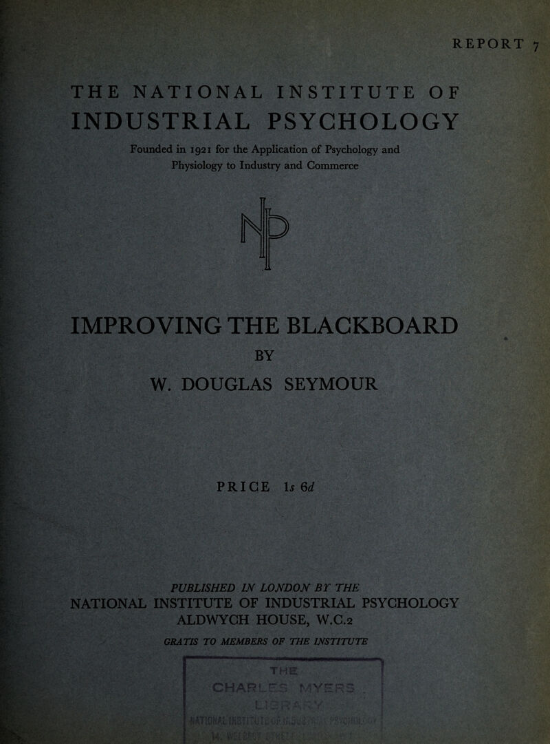 THE NATIONAL INSTITUTE OF INDUSTRIAL PSYCHOLOGY Founded in 1921 for the Application of Psychology and Physiology to Industry and Commerce IMPROVING THE BLACKBOARD BY W. DOUGLAS SEYMOUR PRICE Is 6d PUBLISHED IN LONDON BY THE NATIONAL INSTITUTE OF INDUSTRIAL PSYCHOLOGY ALDWYCH HOUSE, W.C.2 GRATIS TO MEMBERS OF THE INSTITUTE Th CHAR!. K A VC