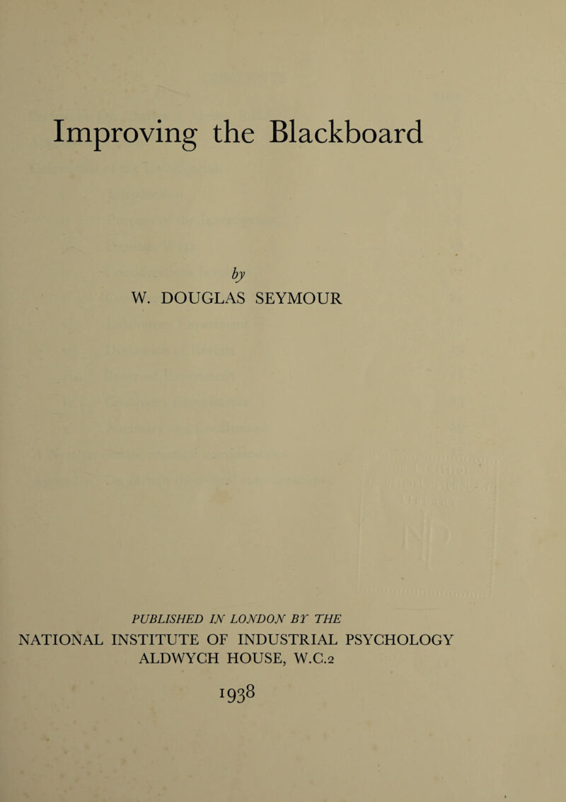 Improving the Blackboard W. DOUGLAS SEYMOUR PUBLISHED IN LONDON BY THE NATIONAL INSTITUTE OF INDUSTRIAL PSYCHOLOGY ALDWYCH HOUSE, W.C.2