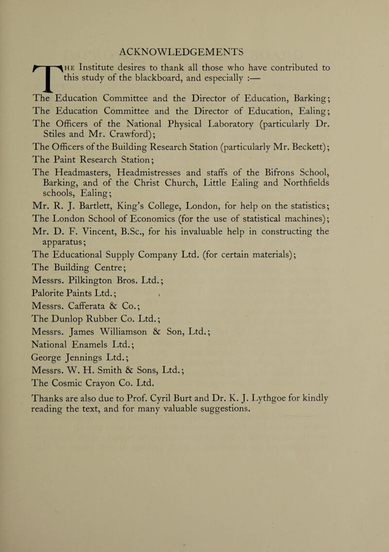 ACKNOWLEDGEMENTS The Institute desires to thank all those who have contributed to this study of the blackboard, and especially :— The Education Committee and the Director of Education, Barking; The Education Committee and the Director of Education, Ealing; The Officers of the National Physical Laboratory (particularly Dr. Stiles and Mr. Crawford); The Officers of the Building Research Station (particularly Mr. Beckett); The Paint Research Station; The Headmasters, Headmistresses and staffs of the Bifrons School, Barking, and of the Christ Church, Little Ealing and Northfields schools, Ealing; Mr. R. J. Bartlett, King’s College, London, for help on the statistics; The London School of Economics (for the use of statistical machines); Mr. D. F. Vincent, B.Sc., for his invaluable help in constructing the apparatus; The Educational Supply Company Ltd. (for certain materials); The Building Centre; Messrs. Pilkington Bros. Ltd.; Palorite Paints Ltd.; Messrs. Cafferata & Co.; The Dunlop Rubber Co. Ltd.; Messrs. James Williamson & Son, Ltd.; National Enamels Ltd.; George Jennings Ltd.; Messrs. W. H. Smith & Sons, Ltd.; The Cosmic Crayon Co. Ltd. Thanks are also due to Prof. Cyril Burt and Dr. K. J. Lythgoe for kindly reading the text, and for many valuable suggestions.