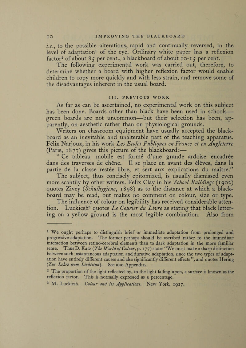 i.e., to the possible alterations, rapid and continually reversed, in the level of adaptation1 of the eye. Ordinary white paper has a reflexion factor2 of about 85 per cent., a blackboard of about 10-15 per cent. The following experimental work was carried out, therefore, to determine whether a board with higher reflexion factor would enable children to copy more quickly and with less strain, and remove some of the disadvantages inherent in the usual board. III. PREVIOUS WORK As far as can be ascertained, no experimental work on this subject has been done. Boards other than black have been used in schools— green boards are not uncommon—but their selection has been, ap¬ parently, on aesthetic rather than on physiological grounds. Writers on classroom equipment have usually accepted the black¬ board as an inevitable and unalterable part of the teaching apparatus. Felix Narjoux, in his work Fes Ecoles Publiques en France et en Angleterre (Paris, 1877) gives this picture of the blackboard:— “ Ce tableau mobile est forme d’une grande ardoise encadree dans des traverses de chene. II se place en avant des eleves, dans la partie de la classe restee libre, et sert aux explications du maitre.” The subject, thus concisely epitomized, is usually dismissed even more scantily by other writers. Felix Clay in his School Buildings (1902) quotes Zivey (Schulhygiene, 1898) as to the distance at which a black¬ board may be read, but makes no comment on colour, size or type. The influence of colour on legibility has received considerable atten¬ tion. Luckiesh3 quotes Le Courier du Livre as stating that black letter¬ ing on a yellow ground is the most legible combination. Also from 1 We ought perhaps to distinguish brief or immediate adaptation from prolonged and progressive adaptation. The former perhaps should be ascribed rather to the immediate interaction between retino-cerebral elements than to dark adaptation in the more familiar sense. Thus D. Katz (The World of Colour, p. 177) states “We must make a sharp distinction between such instantaneous adaptation and durative adaptation, since the two types of adapt¬ ation have entirely different causes and also significantly different effects ”, and quotes Hering (Zur Lehre vom Lichtsinn). See also Appendix. 2 The proportion of the light reflected by, to the light falling upon, a surface is known as the reflexion factor. This is normally expressed as a percentage. 3 M. Luckiesh. Colour and its Applications. New York, 1927.