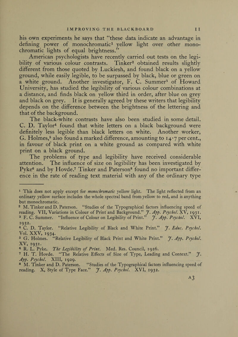 his own experiments he says that “these data indicate an advantage in defining power of monochromatic1 yellow light over other mono¬ chromatic lights of equal brightness.” American psychologists have recently carried out tests on the legi¬ bility of various colour contrasts. Tinker2 obtained results slightly different from those quoted by Luckiesh, and found black on a yellow ground, while easily legible, to be surpassed by black, blue or green on a white ground. Another investigator, F. C. Summer3 of Howard University, has studied the legibility of various colour combinations at a distance, and finds black on yellow third in order, after blue on grey and black on grey. It is generally agreed by these writers that legibility depends on the difference between the brightness of the lettering and that of the background. The black-white contrasts have also been studied in some detail. C. D. Taylor4 found that white letters on a black background were definitely less legible than black letters on white. Another worker, G. Holmes,5 also found a marked difference, amounting to 14-7 per cent., in favour of black print on a white ground as compared with white print on a black ground. The problems of type and legibility have received considerable attention. The influence of size on legibility has been investigated by Pyke6 and by Hovde.7 Tinker and Paterson8 found no important differ¬ ence in the rate of reading text material with any of the ordinary type 1 This does not apply except for monochromatic yellow light. The light reflected from an ordinary yellow surface includes the whole spectral band from yellow to red, and is anything but monochromatic. 2 M. Tinker and D. Paterson. “Studies of the Typographical factors influencing speed of reading. VII, Variations in Colour of Print and Background.” J. App. Psychol. XV, 1931. 3 F. C. Summer. “Influence of Colour on Legibility of Print.” J. App. Psychol. XVI, r932- 4 C. D. Taylor. “Relative Legibility of Black and White Print.” J. Educ. Psychol. Vol. XXV, 1934. 5 G. Holmes. “Relative Legibility of Black Print and White Print.” J. App. Psychol. XV, 1931. 6 R. L. Pyke. The Legibility of Print. Med. Res. Council, 1926. 7 H. T. Hovde. “The Relative Effects of Size of Type, Leading and Context.” J. App. Psychol. XIII, 1929. 8 M. Tinker and D. Paterson. “Studies of the Typographical factors influencing speed of reading. X, Style of Type Face.” J. App. Psychol. XVI, 1932. A3