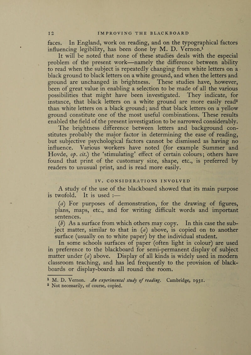 faces. In England, work on reading, and on the typographical factors influencing legibility, has been done by M. D. Vernon.1 It will be noted that none of these studies deals with the especial problem of the present work—namely the difference between ability to read when the subject is repeatedly changing from white letters on a black ground to black letters on a white ground, and when the letters and ground are unchanged in brightness. These studies have, however, been of great value in enabling a selection to be made of all the various possibilities that might have been investigated. They indicate, for instance, that black letters on a white ground are more easily read2 than white letters on a black ground; and that black letters on a yellow ground constitute one of the most useful combinations. These results enabled the field of the present investigation to be narrowed considerably. The brightness difference between letters and background con¬ stitutes probably the major factor in determining the ease of reading, but subjective psychological factors cannot be dismissed as having no influence. Various workers have noted (for example Summer and Hovde, op. cit.) the ‘stimulating’ effect of certain colours; others have found that print of the customary size, shape, etc., is preferred by readers to unusual print, and is read more easily. IV. CONSIDERATIONS INVOLVED A study of the use of the blackboard showed that its main purpose is twofold. It is used :— (a) For purposes of demonstration, for the drawing of figures, plans, maps, etc., and for writing difficult words and important sentences. (b) As a surface from which others may copy. In this case the sub¬ ject matter, similar to that in (a) above, is copied on to another surface (usually on to white paper) by the individual student. In some schools surfaces of paper (often light in colour) are used in preference to the blackboard for semi-permanent display of subject matter under (a) above. Display of all kinds is widely used in modern classroom teaching, and has led frequently to the provision of black¬ boards or display-boards all round the room. 1 M. D. Vernon. An experimental study of reading. Cambridge, 1931. 2 Not necessarily, of course, copied.