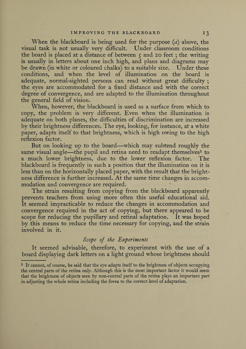 When the blackboard is being used for the purpose (a) above, the visual task is not usually very difficult. Under classroom conditions the board is placed at a distance of between 5 and 20 feet ; the writing is usually in letters about one inch high, and plans and diagrams may be drawn (in white or coloured chalks) to a suitable size. Under these conditions, and when the level of illumination on the board is adequate, normal-sighted persons can read without great difficulty ; the eyes are accommodated for a fixed distance and with the correct degree of convergence, and are adapted to the illumination throughout the general field of vision. When, however, the blackboard is used as a surface from which to copy, the problem is very different. Even when the illumination is adequate on both planes, the difficulties of discrimination are increased by their brightness differences. The eye, looking, for instance, at a white paper, adapts itself to that brightness, which is high owing to the high reflexion factor. But on looking up to the board—which may subtend roughly the same visual angle—the pupil and retina need to readapt themselves1 to a much lower brightness, due to the lower reflexion factor. The blackboard is frequently in such a position that the illumination on it is less than on the horizontally placed paper, with the result that the bright¬ ness difference is further increased. At the same time changes in accom¬ modation and convergence are required. The strain resulting from copying from the blackboard apparently prevents teachers from using more often this useful educational aid. It seemed impracticable to reduce the changes in accommodation and convergence required in the act of copying, but there appeared to be scope for reducing the pupillary and retinal adaptation. It was hoped by this means to reduce the time necessary for copying, and the strain involved in it. Scope of the Experiments It seemed advisable, therefore, to experiment with the use of a board displaying dark letters on a light ground whose brightness should 1 It cannot, of course, be said that the eye adapts itself to the brightness of objects occupying the central parts of the retina only. Although this is the most important factor it would seem that the brightness of objects seen by non-central parts of the retina plays an important part in adjusting the whole retina including the fovea to the correct level of adaptation.