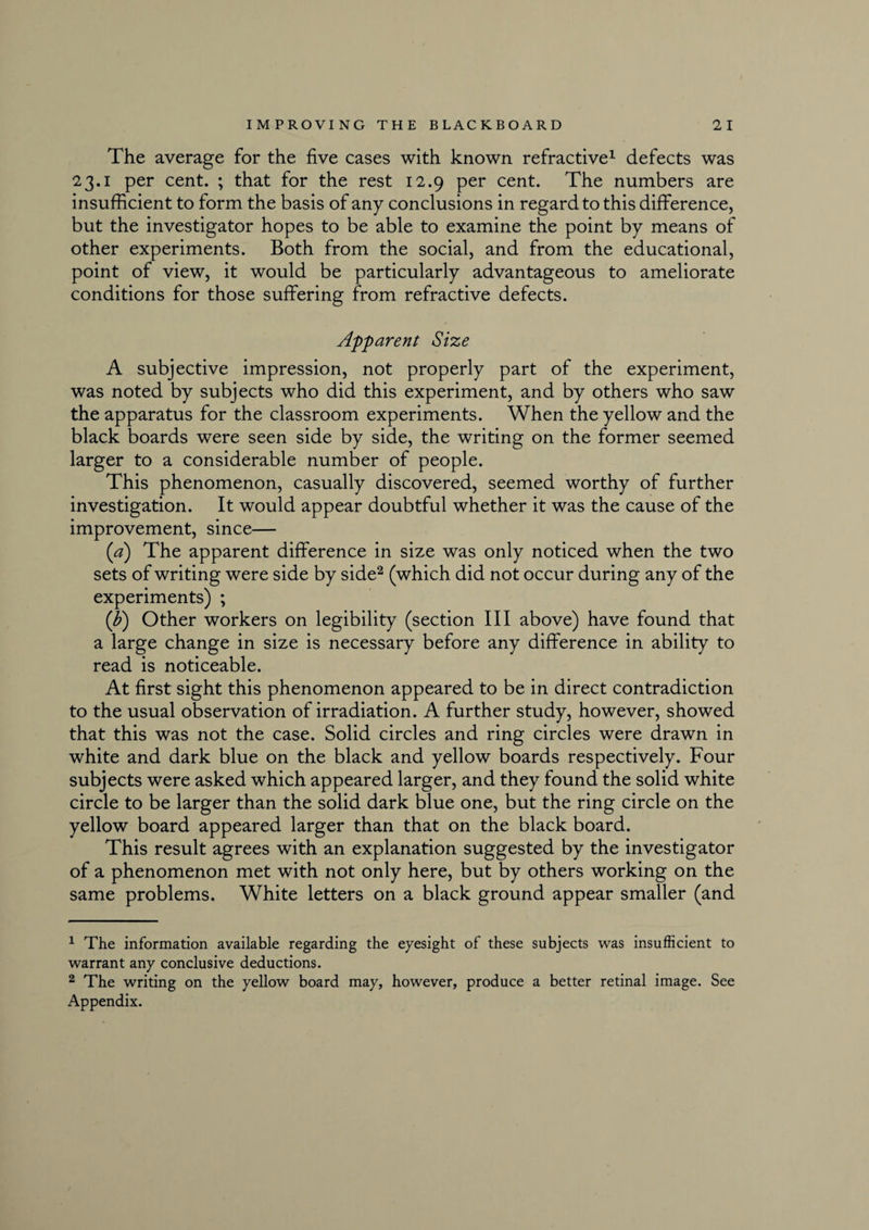 The average for the five cases with known refractive1 defects was 23.1 per cent. ; that for the rest 12.9 per cent. The numbers are insufficient to form the basis of any conclusions in regard to this difference, but the investigator hopes to be able to examine the point by means of other experiments. Both from the social, and from the educational, point of view, it would be particularly advantageous to ameliorate conditions for those suffering from refractive defects. Apparent Size A subjective impression, not properly part of the experiment, was noted by subjects who did this experiment, and by others who saw the apparatus for the classroom experiments. When the yellow and the black boards were seen side by side, the writing on the former seemed larger to a considerable number of people. This phenomenon, casually discovered, seemed worthy of further investigation. It would appear doubtful whether it was the cause of the improvement, since— (a) The apparent difference in size was only noticed when the two sets of writing were side by side2 (which did not occur during any of the experiments) ; (b) Other workers on legibility (section III above) have found that a large change in size is necessary before any difference in ability to read is noticeable. At first sight this phenomenon appeared to be in direct contradiction to the usual observation of irradiation. A further study, however, showed that this was not the case. Solid circles and ring circles were drawn in white and dark blue on the black and yellow boards respectively. Four subjects were asked which appeared larger, and they found the solid white circle to be larger than the solid dark blue one, but the ring circle on the yellow board appeared larger than that on the black board. This result agrees with an explanation suggested by the investigator of a phenomenon met with not only here, but by others working on the same problems. White letters on a black ground appear smaller (and 1 The information available regarding the eyesight of these subjects was insufficient to warrant any conclusive deductions. 2 The writing on the yellow board may, however, produce a better retinal image. See Appendix.