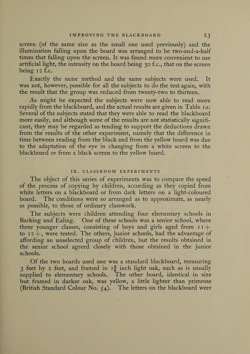 screen (of the same size as the small one used previously) and the illumination falling upon the board was arranged to be two-and-a-half times that falling upon the screen. It was found more convenient to use artificial light, the intensity on the board being 30 f.c., that on the screen being 12 f.c. Exactly the same method and the same subjects were used. It was not, however, possible for all the subjects to do the test again, with the result that the group was reduced from twenty-two to thirteen. As might be expected the subjects were now able to read more rapidly from the blackboard, and the actual results are given in Table 1 a. Several of the subjects stated that they were able to read the blackboard more easily, and although some of the results are not statistically signifi¬ cant, they may be regarded as tending to support the deductions drawn from the results of the other experiment, namely that the difference in time between reading from the black and from the yellow board was due to the adaptation of the eye in changing from a white screen to the blackboard or from a black screen to the yellow board. IX. CLASSROOM EXPERIMENTS The object of this series of experiments was to compare the speed of the process of copying by children, according as they copied from white letters on a blackboard or from dark letters on a light-coloured board. The conditions were so arranged as to approximate, as nearly as possible, to those of ordinary classwork. The subjects were children attending four elementary schools in Barking and Ealing. One of these schools was a senior school, where three younger classes, consisting of boys and girls aged from 11 + to 12 -f- 5 were tested. The others, junior schools, had the advantage of affording an unselected group of children, but the results obtained in the senior school agreed closely with those obtained in the junior schools. Of the two boards used one was a standard blackboard, measuring 3 feet by 2 feet, and framed in if inch light oak, such as is usually supplied to elementary schools. The other board, identical in size but framed in darker oak, was yellow, a little lighter than primrose (British Standard Colour No. 54). The letters on the blackboard were