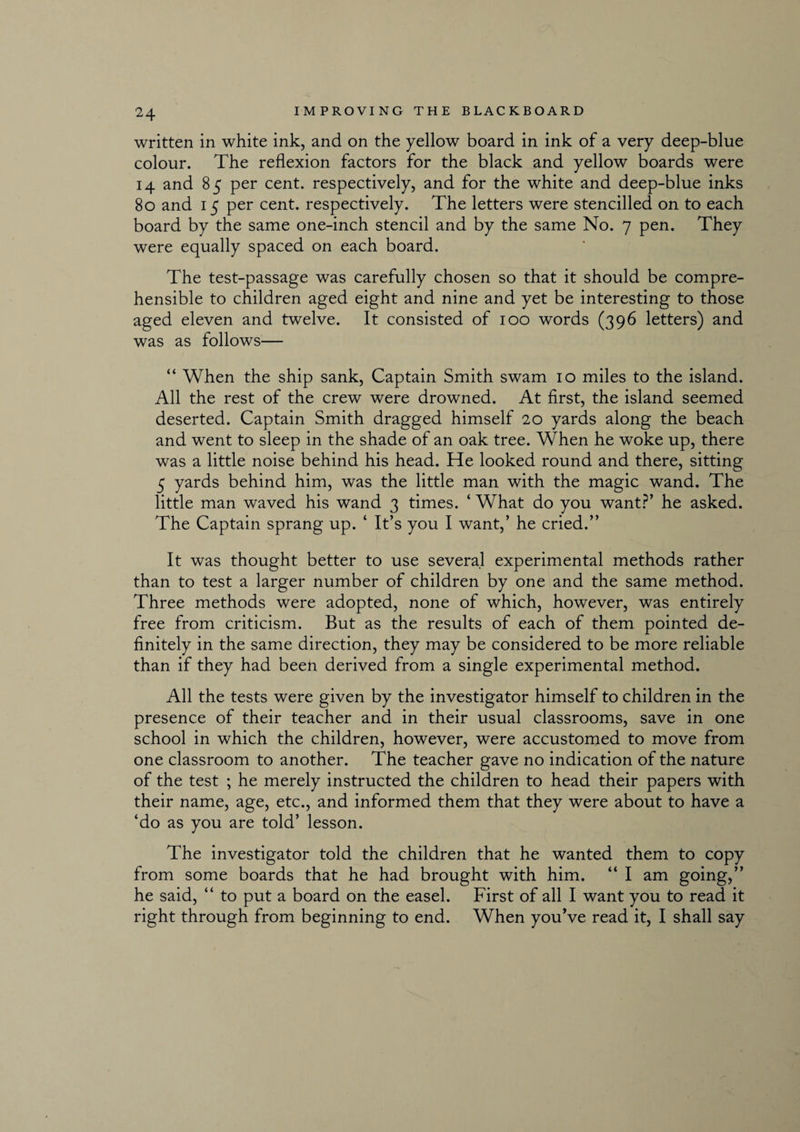 written in white ink, and on the yellow board in ink of a very deep-blue colour. The reflexion factors for the black and yellow boards were 14 and 85 per cent, respectively, and for the white and deep-blue inks 80 and 15 per cent, respectively. The letters were stencilled on to each board by the same one-inch stencil and by the same No. 7 pen. They were equally spaced on each board. The test-passage was carefully chosen so that it should be compre¬ hensible to children aged eight and nine and yet be interesting to those aged eleven and twelve. It consisted of 100 words (396 letters) and was as follows— “ When the ship sank, Captain Smith swam 10 miles to the island. All the rest of the crew were drowned. At first, the island seemed deserted. Captain Smith dragged himself 20 yards along the beach and went to sleep in the shade of an oak tree. When he woke up, there was a little noise behind his head. He looked round and there, sitting 5 yards behind him, was the little man with the magic wand. The little man waved his wand 3 times. ‘ What do you want?’ he asked. The Captain sprang up. ‘ It’s you I want,’ he cried.” It was thought better to use several experimental methods rather than to test a larger number of children by one and the same method. Three methods were adopted, none of which, however, was entirely free from criticism. But as the results of each of them pointed de¬ finitely in the same direction, they may be considered to be more reliable than if they had been derived from a single experimental method. All the tests were given by the investigator himself to children in the presence of their teacher and in their usual classrooms, save in one school in which the children, however, were accustomed to move from one classroom to another. The teacher gave no indication of the nature of the test ; he merely instructed the children to head their papers with their name, age, etc., and informed them that they were about to have a ‘do as you are told’ lesson. The investigator told the children that he wanted them to copy from some boards that he had brought with him. “ I am going,” he said, “ to put a board on the easel. First of all I want you to read it right through from beginning to end. When youVe read it, I shall say