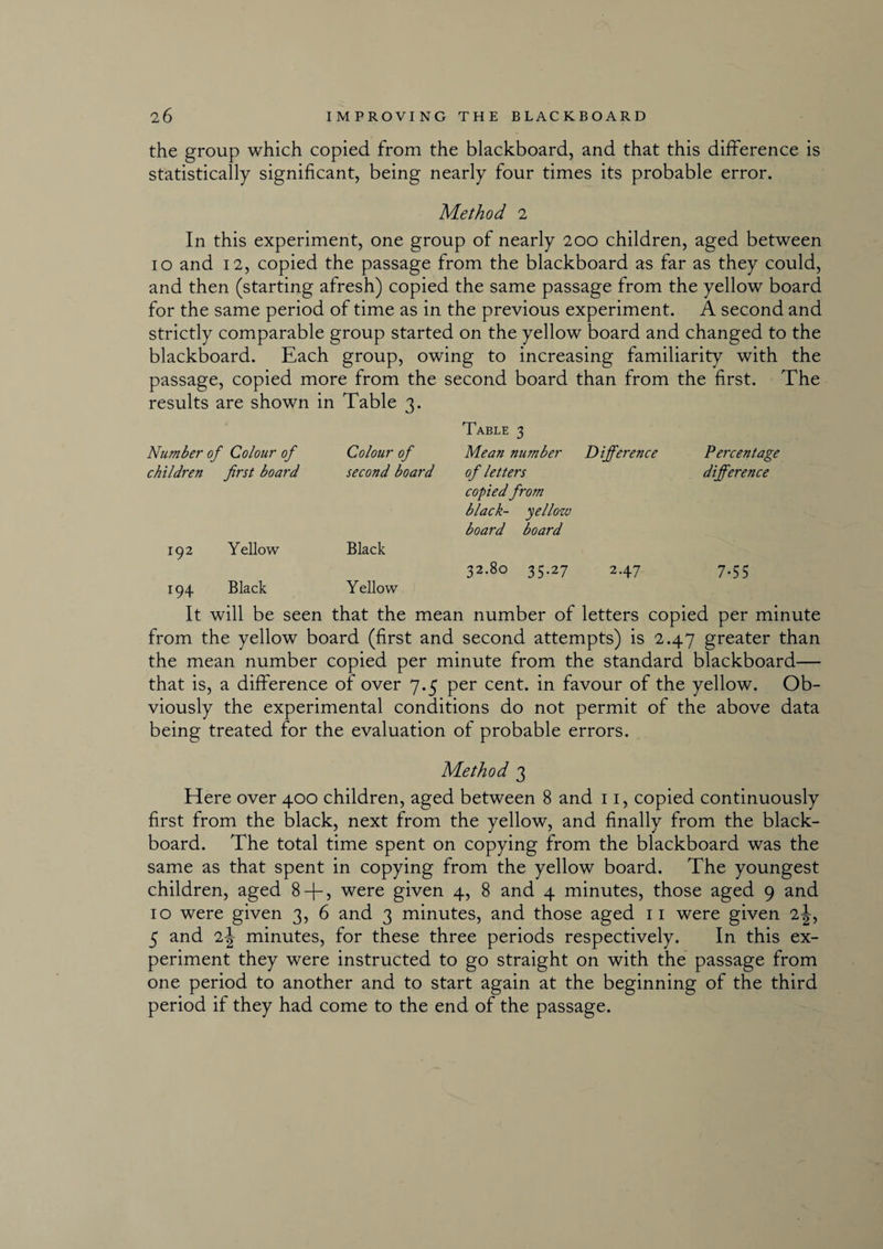 the group which copied from the blackboard, and that this difference is statistically significant, being nearly four times its probable error. Method 2 In this experiment, one group of nearly 200 children, aged between 10 and 12, copied the passage from the blackboard as far as they could, and then (starting afresh) copied the same passage from the yellow board for the same period of time as in the previous experiment. A second and strictly comparable group started on the yellow board and changed to the blackboard. Each group, owing to increasing familiarity with the passage, copied more from the second board than from the first. The results are shown in Table 3. Table 3 Number of Colour of Colour of Mean number Difference Percentage children first board second board of letters copied from black- yellozv board board difference 192 Y ellow Black 32.80 35.27 2.47 7-55 194 Black Y ellow It will be seen that the mean number of letters copied per minute from the yellow board (first and second attempts) is 2.47 greater than the mean number copied per minute from the standard blackboard— that is, a difference of over 7.5 per cent, in favour of the yellow. Ob¬ viously the experimental conditions do not permit of the above data being treated for the evaluation of probable errors. Method 3 Here over 400 children, aged between 8 and 11, copied continuously first from the black, next from the yellow, and finally from the black¬ board. The total time spent on copying from the blackboard was the same as that spent in copying from the yellow board. The youngest children, aged 8 + , were given 4, 8 and 4 minutes, those aged 9 and 10 were given 3, 6 and 3 minutes, and those aged 11 were given 2J, 5 and 2-| minutes, for these three periods respectively. In this ex¬ periment they were instructed to go straight on with the passage from one period to another and to start again at the beginning of the third period if they had come to the end of the passage.