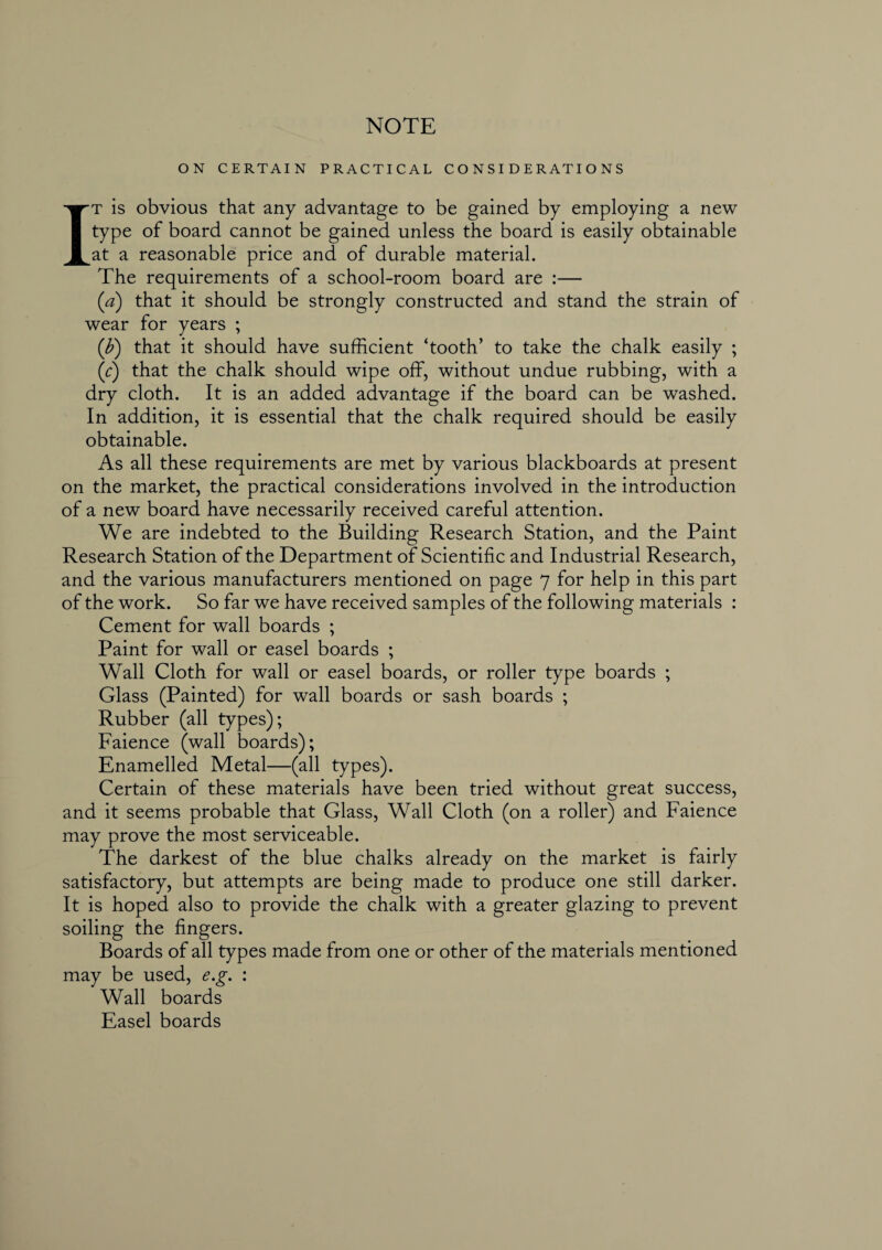 NOTE ON CERTAIN PRACTICAL CONSIDERATIONS It is obvious that any advantage to be gained by employing a new type of board cannot be gained unless the board is easily obtainable at a reasonable price and of durable material. The requirements of a school-room board are :— (a) that it should be strongly constructed and stand the strain of wear for years ; (b) that it should have sufficient ‘tooth’ to take the chalk easily ; (c) that the chalk should wipe off, without undue rubbing, with a dry cloth. It is an added advantage if the board can be washed. In addition, it is essential that the chalk required should be easily obtainable. As all these requirements are met by various blackboards at present on the market, the practical considerations involved in the introduction of a new board have necessarily received careful attention. We are indebted to the Building Research Station, and the Paint Research Station of the Department of Scientific and Industrial Research, and the various manufacturers mentioned on page 7 for help in this part of the work. So far we have received samples of the following materials : Cement for wall boards ; Paint for wall or easel boards ; Wall Cloth for wall or easel boards, or roller type boards ; Glass (Painted) for wall boards or sash boards ; Rubber (all types); Faience (wall boards); Enamelled Metal—(all types). Certain of these materials have been tried without great success, and it seems probable that Glass, Wall Cloth (on a roller) and Faience may prove the most serviceable. The darkest of the blue chalks already on the market is fairly satisfactory, but attempts are being made to produce one still darker. It is hoped also to provide the chalk with a greater glazing to prevent soiling the fingers. Boards of all types made from one or other of the materials mentioned may be used, e.g. : Wall boards Easel boards