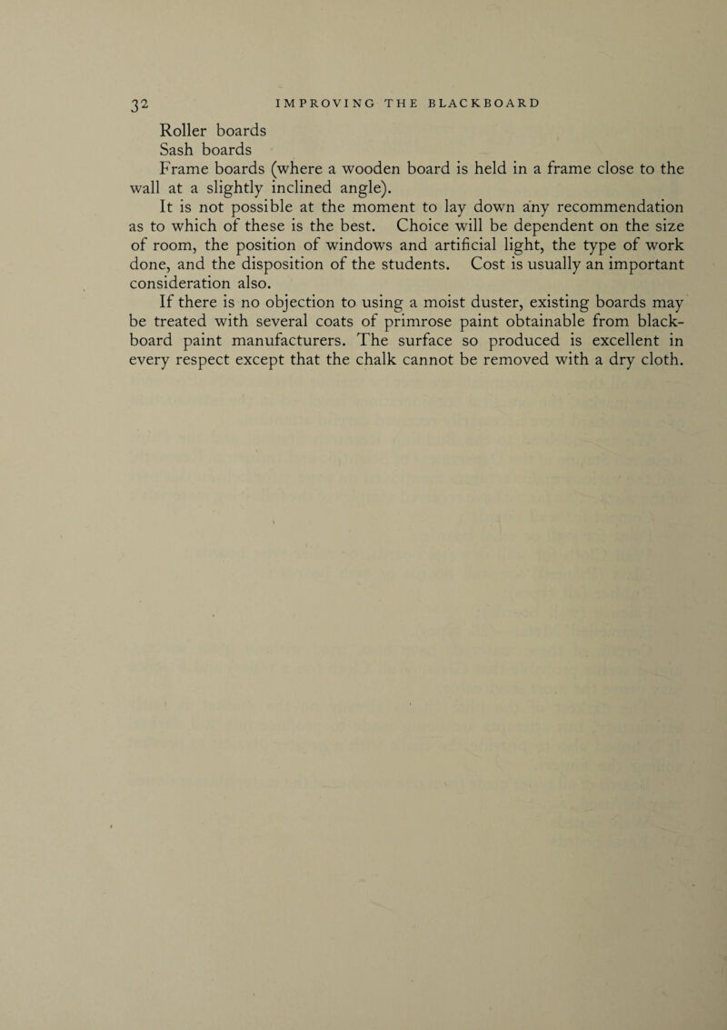Roller boards Sash boards Frame boards (where a wooden board is held in a frame close to the wall at a slightly inclined angle). It is not possible at the moment to lay down any recommendation as to which of these is the best. Choice will be dependent on the size of room, the position of windows and artificial light, the type of work done, and the disposition of the students. Cost is usually an important consideration also. If there is no objection to using a moist duster, existing boards may be treated with several coats of primrose paint obtainable from black¬ board paint manufacturers. The surface so produced is excellent in every respect except that the chalk cannot be removed with a dry cloth.