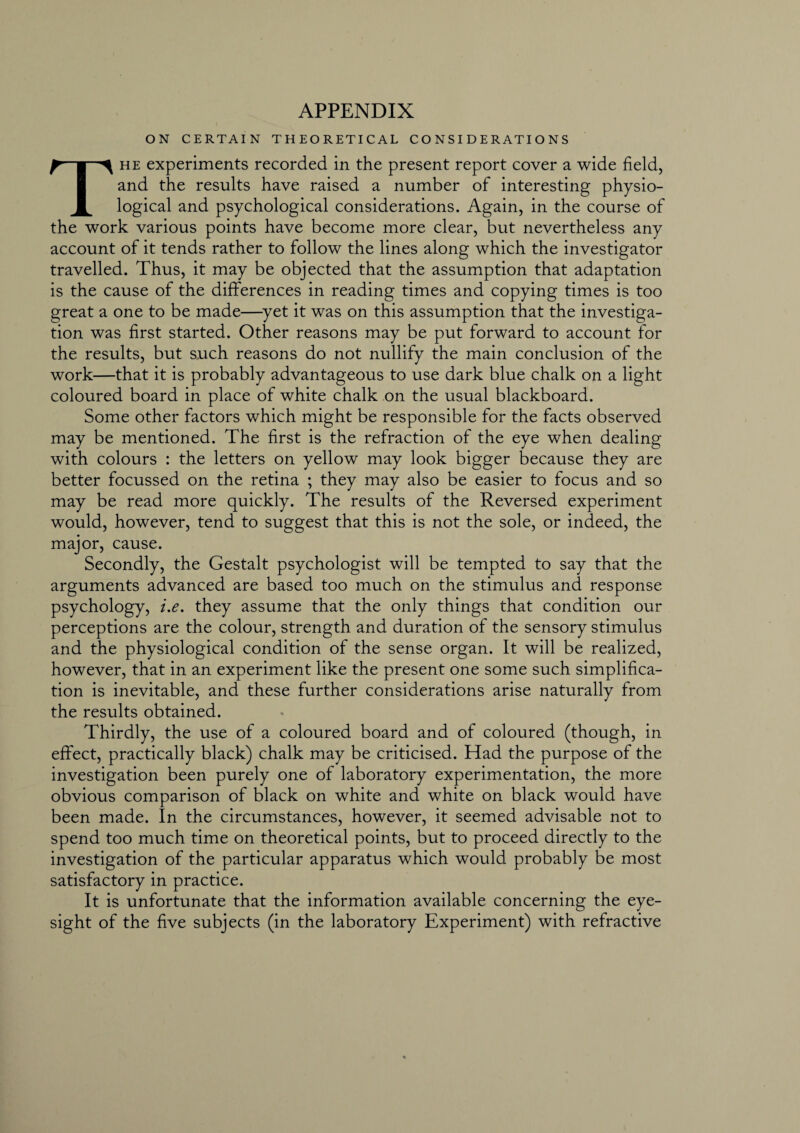 APPENDIX ON CERTAIN THEORETICAL CONSIDERATIONS The experiments recorded in the present report cover a wide field, and the results have raised a number of interesting physio¬ logical and psychological considerations. Again, in the course of the work various points have become more clear, but nevertheless any account of it tends rather to follow the lines along which the investigator travelled. Thus, it may be objected that the assumption that adaptation is the cause of the differences in reading times and copying times is too great a one to be made—yet it was on this assumption that the investiga¬ tion was first started. Other reasons may be put forward to account for the results, but such reasons do not nullify the main conclusion of the work—that it is probably advantageous to use dark blue chalk on a light coloured board in place of white chalk on the usual blackboard. Some other factors which might be responsible for the facts observed may be mentioned. The first is the refraction of the eye when dealing with colours : the letters on yellow may look bigger because they are better focussed on the retina ; they may also be easier to focus and so may be read more quickly. The results of the Reversed experiment would, however, tend to suggest that this is not the sole, or indeed, the major, cause. Secondly, the Gestalt psychologist will be tempted to say that the arguments advanced are based too much on the stimulus and response psychology, i.e. they assume that the only things that condition our perceptions are the colour, strength and duration of the sensory stimulus and the physiological condition of the sense organ. It will be realized, however, that in an experiment like the present one some such simplifica¬ tion is inevitable, and these further considerations arise naturally from the results obtained. Thirdly, the use of a coloured board and of coloured (though, in effect, practically black) chalk may be criticised. Had the purpose of the investigation been purely one of laboratory experimentation, the more obvious comparison of black on white and white on black would have been made. In the circumstances, however, it seemed advisable not to spend too much time on theoretical points, but to proceed directly to the investigation of the particular apparatus which would probably be most satisfactory in practice. It is unfortunate that the information available concerning the eye¬ sight of the five subjects (in the laboratory Experiment) with refractive
