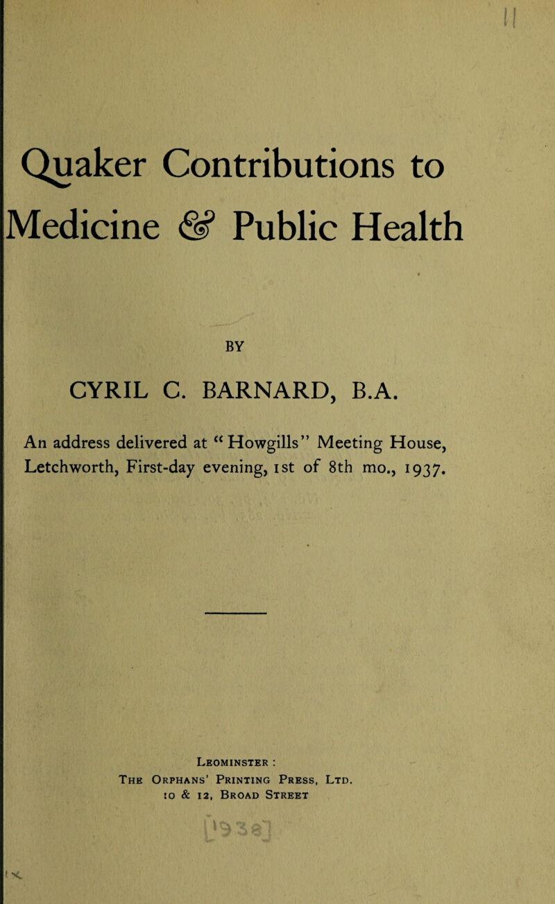 Quaker Contributions to Medicine & Public Health BY CYRIL C. BARNARD, B.A. An address delivered at “Howgills” Meeting House, Letchworth, First-day evening, ist of 8th mo., 1937. Leominster : The Orphans’ Printing Press, Ltd. :o & 12, Broad Street