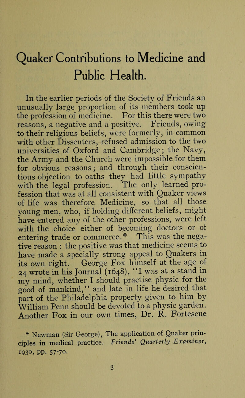 Quaker Contributions to Medicine and Public Health. In the earlier periods of the Society of Friends an unusually large proportion of its members took up the profession of medicine. For this there were two reasons, a negative and a positive. Friends, owing to their religious beliefs, were formerly, in common with other Dissenters, refused admission to the two universities of Oxford and Cambridge; the Navy, the Army and the Church were impossible for them for obvious reasons; and through their conscien¬ tious objection to oaths they had little sympathy with the legal profession. The only learned pro¬ fession that was at all consistent with Quaker views of life was therefore Medicine, so that all those young men, who, if holding different beliefs, might have entered any of the other professions, were left with the choice either of becoming doctors or of entering trade or commerce.# This was the nega¬ tive reason : the positive was that medicine seems to have made a specially strong appeal to Quakers in its own right. George Fox himself at the age of 24 wrote in his Journal (1648), UI was at a stand in my mind, whether I should practise physic for the good of mankind,” and late in life he desired that part of the Philadelphia property given to him by William Penn should be devoted to a physic garden. Another Fox in our own times, Dr. R. Fortescue * Newman (Sir George), The application of Quaker prin¬ ciples in medical practice. Friends’ Quarterly Examiner, 1930, PP- 57-70-