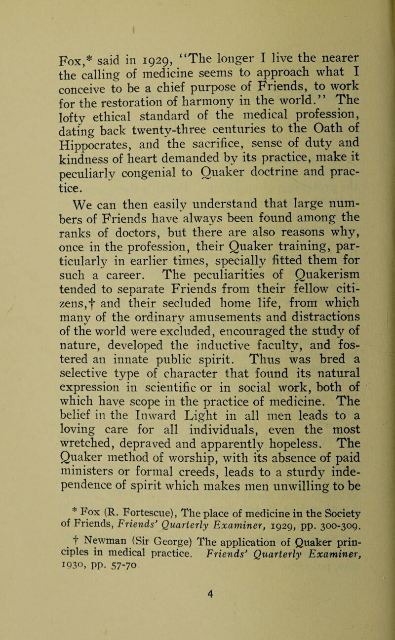 Fox,* said in 1929, “The longer I live the nearer the calling of medicine seems to approach what I conceive to be a chief purpose of Friends, to work for the restoration of harmony in the world.” The lofty ethical standard of the medical profession, dating back twenty-three centuries to the Oath of Hippocrates, and the sacrifice, sense of duty and kindness of heart demanded by its practice, make it peculiarly congenial to Quaker doctrine and prac¬ tice. We can then easily understand that large num¬ bers of Friends have always been found among the ranks of doctors, but there are also reasons why, once in the profession, their Quaker training, par¬ ticularly in earlier times, specially fitted them for such a career. The peculiarities of Quakerism tended to separate Friends from their fellow citi¬ zens, f and their secluded home life, from which many of the ordinary amusements and distractions of the world were excluded, encouraged the study of nature, developed the inductive faculty, and fos¬ tered an innate public spirit. Thus was bred a selective type of character that found its natural expression in scientific or in social work, both of which have scope in the practice of medicine. The belief in the Inward Light in all men leads to a loving care for all individuals, even the most wretched, depraved and apparently hopeless. The Quaker method of worship, with its absence of paid ministers or formal creeds, leads to a sturdy inde¬ pendence of spirit which makes men unwilling to be * (R. Fortescue), The place of medicine in the Society of Friends, Friends' Quarterly Examiner, 1929, pp. 300-309. t Newman (Sir George) The application of Quaker prin¬ ciples in medical practice. Friends' Quarterly Examiner, 1930, pp. 57-70