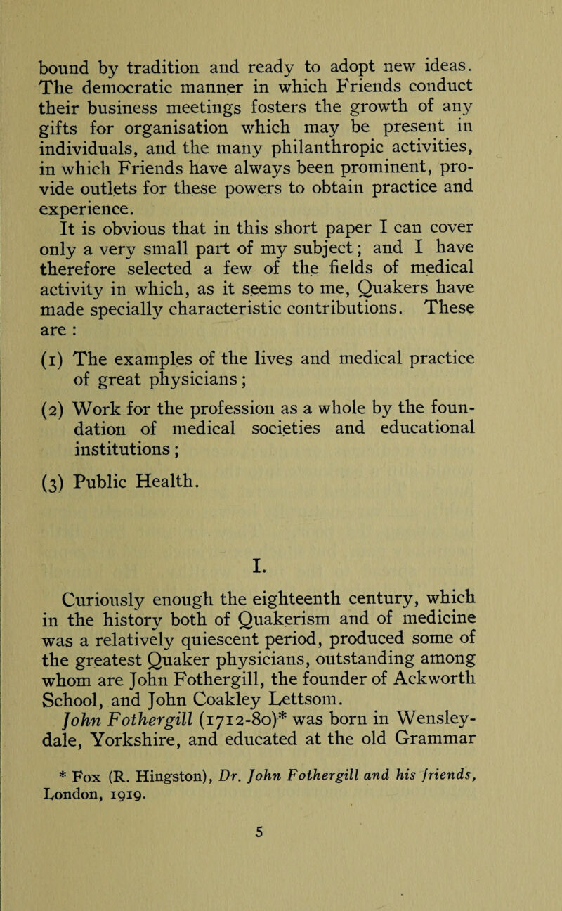 bound by tradition and ready to adopt new ideas. The democratic manner in which Friends conduct their business meetings fosters the growth of any gifts for organisation which may be present in individuals, and the many philanthropic activities, in which Friends have always been prominent, pro¬ vide outlets for these powers to obtain practice and experience. It is obvious that in this short paper I can cover only a very small part of my subject; and I have therefore selected a few of the fields of medical activity in which, as it seems to me, Quakers have made specially characteristic contributions. These are : (1) The examples of the lives and medical practice of great physicians; (2) Work for the profession as a whole by the foun¬ dation of medical societies and educational institutions; (3) Public Health. I. Curiously enough the eighteenth century, which in the history both of Quakerism and of medicine was a relatively quiescent period, produced some of the greatest Quaker physicians, outstanding among whom are John Fothergill, the founder of Ackworth School, and John Coakley Lettsom. John Fothergill (1712-80)* was born in Wensley- dale, Yorkshire, and educated at the old Grammar * Fox (R. Hingston), Dr. John Fothergill and his friends, London, 1919.