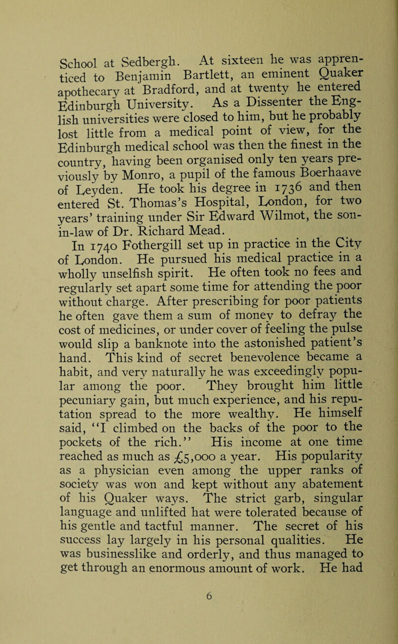 School at Sedbergh. At sixteen he was appren¬ ticed to Benjamin Bartlett, an eminent Quaker apothecary at Bradford, and at twenty he entered Edinburgh University. As a Dissenter the Eng¬ lish universities were closed to him, but he probably lost little from a medical point of view, for the Edinburgh medical school was then the finest in the country, having been organised only ten years pre¬ viously by Monro, a pupil of the famous Boerhaave of Leyden. He took his degree in 1736 and then entered St. Thomas’s Hospital, London, for two years’ training under Sir Edward Wilmot, the son- in-law of Dr. Richard Mead. In 1740 Fothergill set up in practice in the City of London. He pursued his medical practice in a wholly unselfish spirit. He often took no fees and regularly set apart some time for attending the poor without charge. After prescribing for poor patients he often gave them a sum of money to defray the cost of medicines, or under cover of feeling the pulse would slip a banknote into the astonished patient’s hand. This kind of secret benevolence became a habit, and very naturally he was exceedingly popu¬ lar among the poor. They brought him little pecuniary gain, but much experience, and his repu¬ tation spread to the more wealthy. He himself said, “I climbed on the backs of the poor to the pockets of the rich.” His income at one time reached as much as ^5,000 a year. His popularity as a physician even among the upper ranks of society was won and kept without any abatement of his Quaker ways. The strict garb, singular language and unlifted hat were tolerated because of his gentle and tactful manner. The secret of his success lay largely in his personal qualities. He was businesslike and orderly, and thus managed to get through an enormous amount of work. He had