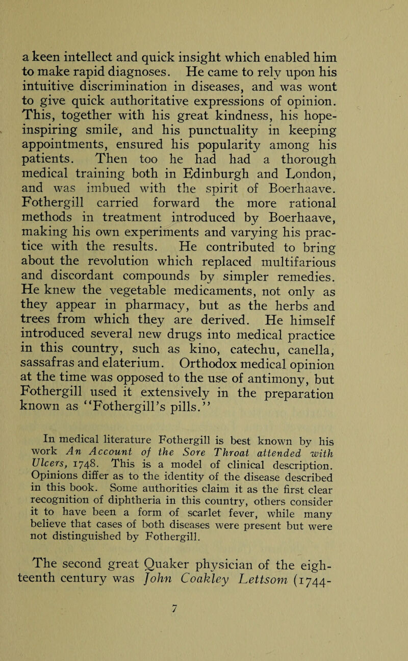 a keen intellect and quick insight which enabled him to make rapid diagnoses. He came to rely upon his intuitive discrimination in diseases, and was wont to give quick authoritative expressions of opinion. This, together with his great kindness, his hope- inspiring smile, and his punctuality in keeping appointments, ensured his popularity among his patients. Then too he had had a thorough medical training both in Edinburgh and London, and was imbued with the spirit of Boerhaave. Fothergill carried forward the more rational methods in treatment introduced bv Boerhaave, making his own experiments and varying his prac¬ tice with the results. He contributed to bring about the revolution which replaced multifarious and discordant compounds by simpler remedies. He knew the vegetable medicaments, not only as they appear in pharmacy, but as the herbs and trees from which they are derived. He himself introduced several new drugs into medical practice in this country, such as kino, catechu, canella, sassafras and elaterium. Orthodox medical opinion at the time was opposed to the use of antimony, but Fothergill used it extensively in the preparation known as “FothergilBs pills.’’ In medical literature Fothergill is best known by his work An Account of the Sore Throat attended with Ulcers, 1748. This is a model of clinical description. Opinions differ as to the identity of the disease described in this book. Some authorities claim it as the first clear recognition of diphtheria in this country, others consider it to have been a form of scarlet fever, while many believe that cases of both diseases were present but were not distinguished by Fothergill. The second great Quaker physician of the eigh¬ teenth century was John Coakley Lettsom (1744-
